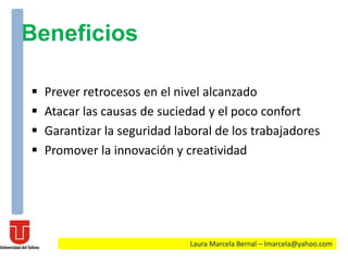 Beneficios
 Prever retrocesos en el nivel alcanzado
 Atacar las causas de suciedad y el poco confort
 Garantizar la seguridad laboral de los trabajadores
 Promover la innovación y creatividad
Laura Marcela Bernal – lmarcela@yahoo.com
 