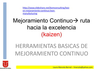 Mejoramiento Continuo ruta
hacia la excelencia
(kaizen)
HERRAMIENTAS BASICAS DE
MEJORAMIENTO CONTINUO
Laura Marcela Bernal – lmarcela@yahoo.com
http://www.slideshare.net/bomconsulting/kaiz
en-mejoramiento-continuo-lean-
manufacturing
 