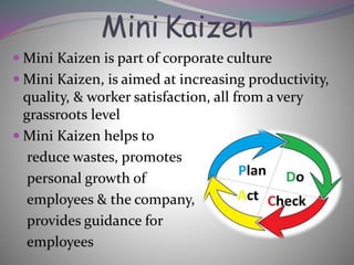 Mini Kaizen
 Mini Kaizen is part of corporate culture
 Mini Kaizen, is aimed at increasing productivity,
quality, & worker satisfaction, all from a very
grassroots level
 Mini Kaizen helps to
reduce wastes, promotes
personal growth of
employees & the company,
provides guidance for
employees
 