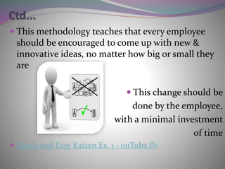 Ctd...
 This methodology teaches that every employee
should be encouraged to come up with new &
innovative ideas, no matter how big or small they
are
 This change should be
done by the employee,
with a minimal investment
of time
 Quick and Easy Kaizen Ex. 1 - ouTube.flv
 