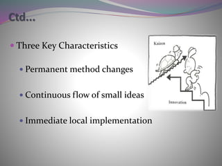 Ctd...
 Three Key Characteristics
 Permanent method changes
 Continuous flow of small ideas
 Immediate local implementation
 
