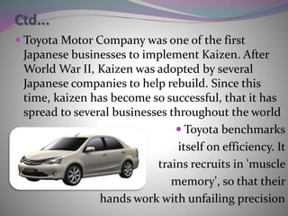 Ctd...
 Toyota Motor Company was one of the first
Japanese businesses to implement Kaizen. After
World War II, Kaizen was adopted by several
Japanese companies to help rebuild. Since this
time, kaizen has become so successful, that it has
spread to several businesses throughout the world
 Toyota benchmarks
itself on efficiency. It
trains recruits in 'muscle
memory', so that their
hands work with unfailing precision
 