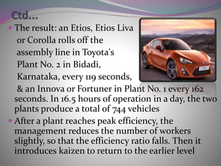 Ctd...
 The result: an Etios, Etios Liva
or Corolla rolls off the
assembly line in Toyota's
Plant No. 2 in Bidadi,
Karnataka, every 119 seconds,
& an Innova or Fortuner in Plant No. 1 every 162
seconds. In 16.5 hours of operation in a day, the two
plants produce a total of 744 vehicles
 After a plant reaches peak efficiency, the
management reduces the number of workers
slightly, so that the efficiency ratio falls. Then it
introduces kaizen to return to the earlier level
 