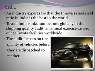 Ctd...
 An industry expert says that the Innova's steel yield
ratio in India is the best in the world
 Toyota India ranks number one globally in the
shipping quality audit, an annual exercise carried
out at Toyota facilities worldwide
 The audit focuses on the
quality of vehicles before
they are dispatched to
market
 