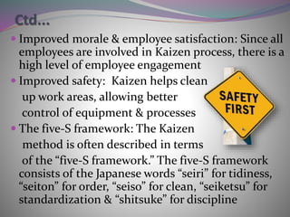 Ctd...
 Improved morale & employee satisfaction: Since all
employees are involved in Kaizen process, there is a
high level of employee engagement
 Improved safety: Kaizen helps clean
up work areas, allowing better
control of equipment & processes
 The five-S framework: The Kaizen
method is often described in terms
of the “five-S framework.” The five-S framework
consists of the Japanese words “seiri” for tidiness,
“seiton” for order, “seiso” for clean, “seiketsu” for
standardization & “shitsuke” for discipline
 
