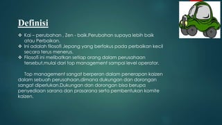 Definisi
 Kai – perubahan , Zen - baik.Perubahan supaya lebih baik
atau Perbaikan.
 Ini adalah filosofi Jepang yang berfokus pada perbaikan kecil
secara terus menerus.
 Filosofi ini melibatkan setiap orang dalam perusahaan
tersebut,mulai dari top management sampai level operator.
Top management sangat berperan dalam penerapan kaizen
dalam sebuah perusahaan,dimana dukungan dan dorongan
sangat diperlukan.Dukungan dan dorongan bisa berupa
penyediaan sarana dan prasarana serta pembentukan komite
kaizen.
 