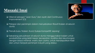  Dikenal sebagai “Lean Guru" dan ayah dari Continuous
Improvement (CI)
 Pelopor dan pemimpin dalam menyebarkan filosofi Kaizen di seluruh
dunia
 Penulis buku 'Kaizen: Kunci Sukses Kompetitif Jepang'
 Sekarang perusahaan di seluruh dunia menggunakan kaizen untuk
produktivitas yang lebih besar, kecepatan, kualitas dan keuntungan
dengan biaya minimal, waktu dan usaha, untuk mendapatkan hasil
dan untuk menjadi pemimpin industri yang diakui.
Masaaki Imai
 