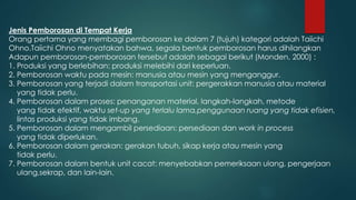 Jenis Pemborosan di Tempat Kerja
Orang pertama yang membagi pemborosan ke dalam 7 (tujuh) kategori adalah Taiichi
Ohno.Taiichi Ohno menyatakan bahwa, segala bentuk pemborosan harus dihilangkan
Adapun pemborosan-pemborosan tersebut adalah sebagai berikut (Monden, 2000) :
1. Produksi yang berlebihan: produksi melebihi dari keperluan.
2. Pemborosan waktu pada mesin: manusia atau mesin yang menganggur.
3. Pemborosan yang terjadi dalam transportasi unit: pergerakkan manusia atau material
yang tidak perlu.
4. Pemborosan dalam proses: penanganan material, langkah-langkah, metode
yang tidak efektif, waktu set-up yang terlalu lama,penggunaan ruang yang tidak efisien,
lintas produksi yang tidak imbang.
5. Pemborosan dalam mengambil persediaan: persediaan dan work in process
yang tidak diperlukan.
6. Pemborosan dalam gerakan: gerakan tubuh, sikap kerja atau mesin yang
tidak perlu.
7. Pemborosan dalam bentuk unit cacat: menyebabkan pemeriksaan ulang, pengerjaan
ulang,sekrap, dan lain-lain.
 