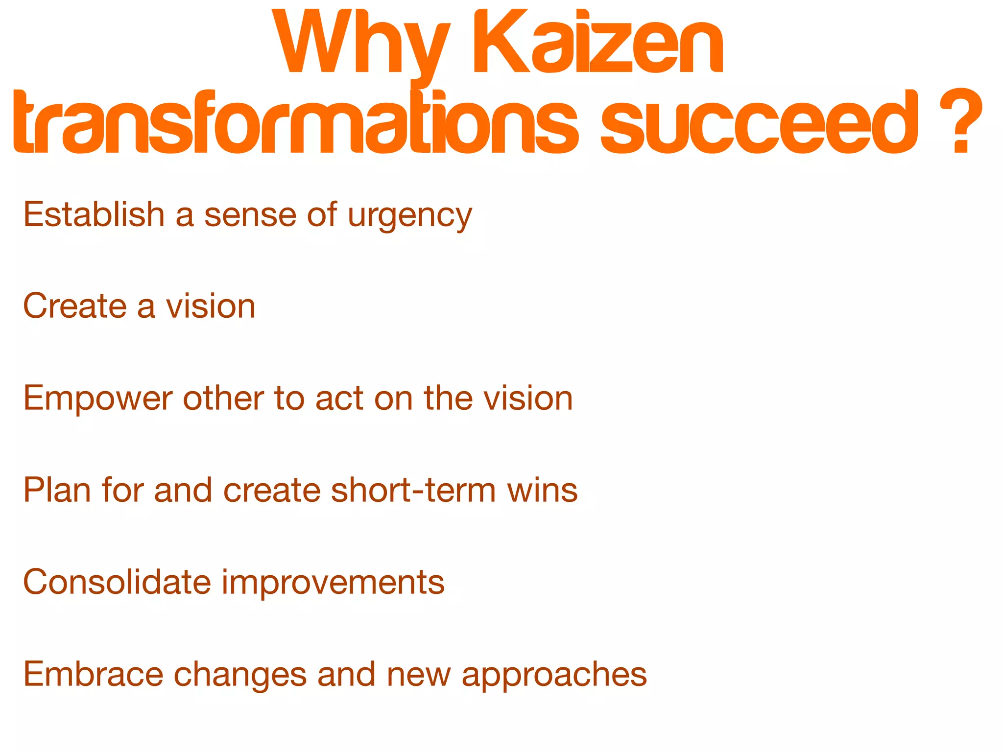Why Kaizen 
transformations succeed ? 
Establish a sense of urgency 
Create a vision 
Empower other to act on the vision 
Plan for and create short-term wins 
Consolidate improvements 
Embrace changes and new approaches 
 