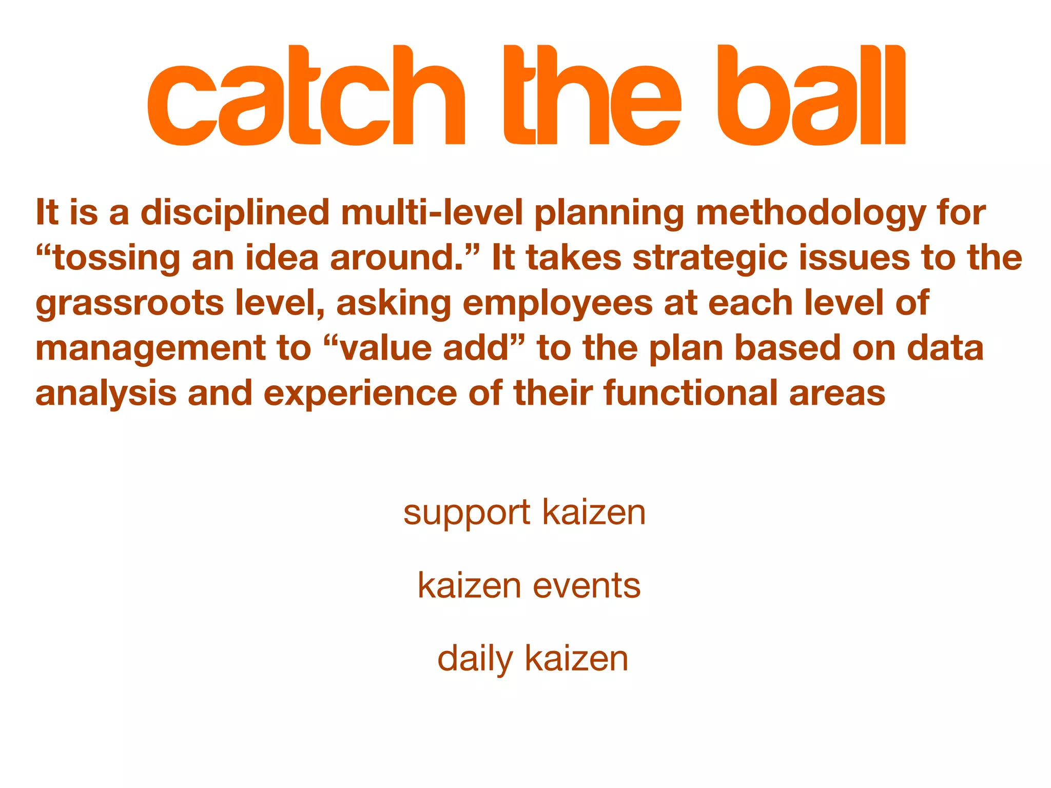 catch the ball 
It is a disciplined multi-level planning methodology for 
“tossing an idea around.” It takes strategic issues to the 
grassroots level, asking employees at each level of 
management to “value add” to the plan based on data 
analysis and experience of their functional areas 
support kaizen 
kaizen events 
daily kaizen 
 