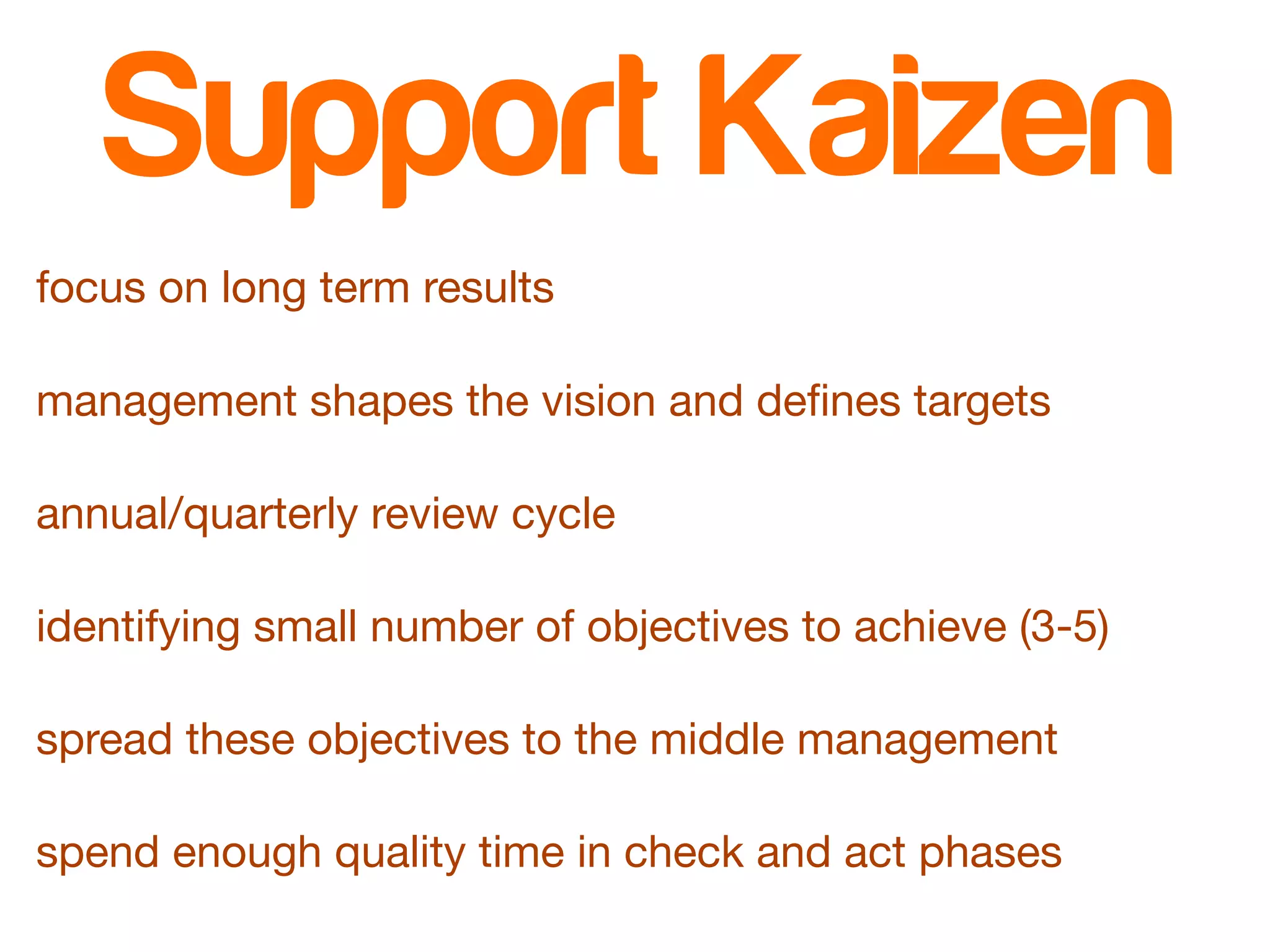 Support Kaizen 
focus on long term results 
management shapes the vision and defines targets 
annual/quarterly review cycle 
identifying small number of objectives to achieve (3-5) 
spread these objectives to the middle management 
spend enough quality time in check and act phases 
 
