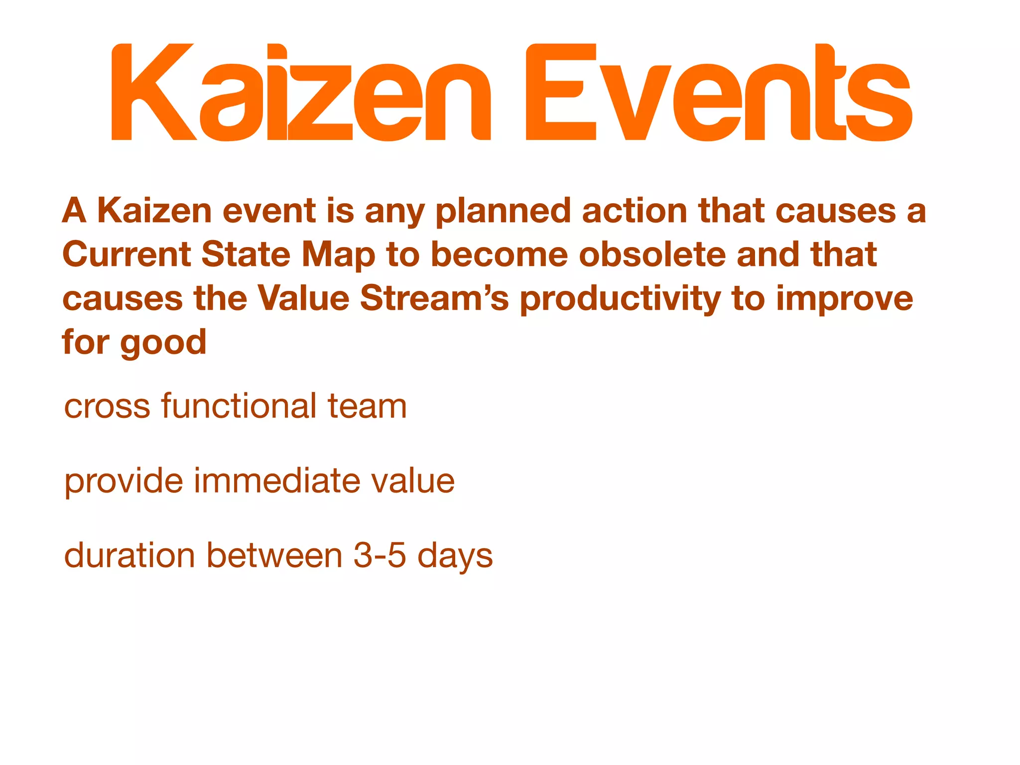 Kaizen Events 
A Kaizen event is any planned action that causes a 
Current State Map to become obsolete and that 
causes the Value Stream’s productivity to improve 
for good 
cross functional team 
provide immediate value 
duration between 3-5 days 
 