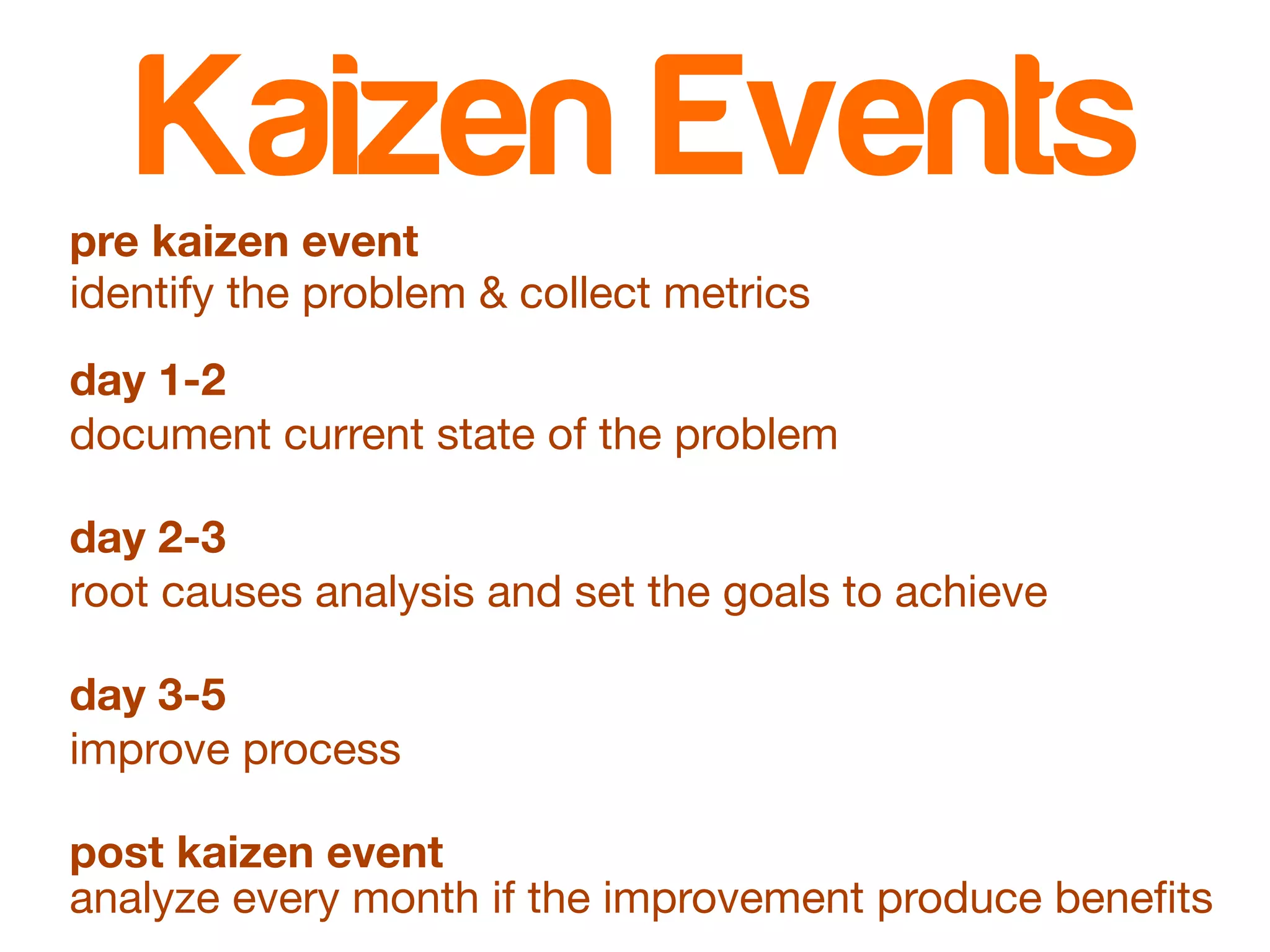 Kaizen Events 
pre kaizen event 
identify the problem & collect metrics 
day 1-2 
document current state of the problem 
day 2-3 
root causes analysis and set the goals to achieve 
day 3-5 
improve process 
post kaizen event 
analyze every month if the improvement produce benefits 
 