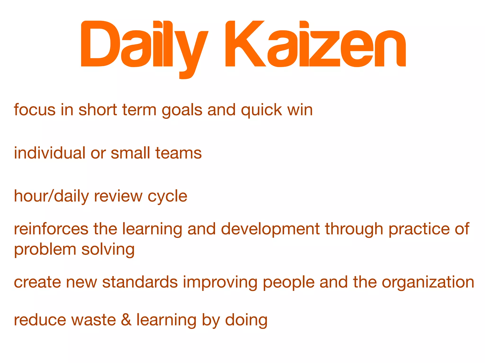 Daily Kaizen 
focus in short term goals and quick win 
individual or small teams 
hour/daily review cycle 
reinforces the learning and development through practice of 
problem solving 
create new standards improving people and the organization 
reduce waste & learning by doing 
 