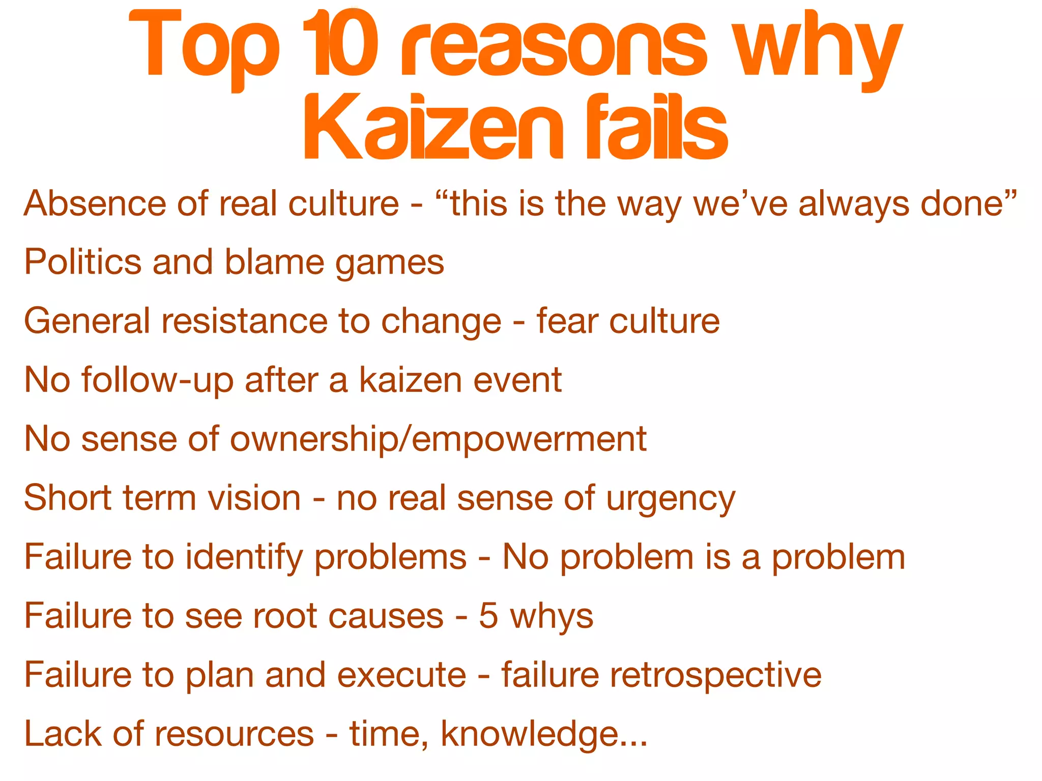 Top 10 reasons why 
Kaizen fails 
Absence of real culture - “this is the way we’ve always done” 
Politics and blame games 
General resistance to change - fear culture 
No follow-up after a kaizen event 
No sense of ownership/empowerment 
Short term vision - no real sense of urgency 
Failure to identify problems - No problem is a problem 
Failure to see root causes - 5 whys 
Failure to plan and execute - failure retrospective 
Lack of resources - time, knowledge... 
 