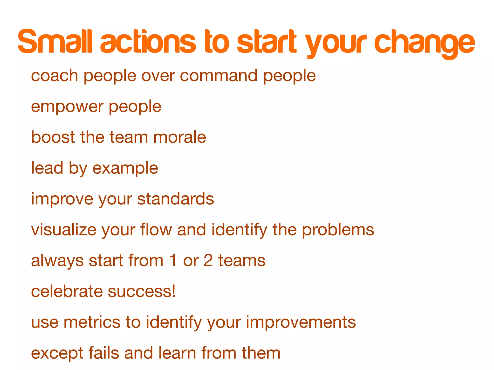 Small actions to start your change 
coach people over command people 
empower people 
boost the team morale 
lead by example 
improve your standards 
visualize your flow and identify the problems 
always start from 1 or 2 teams 
celebrate success! 
use metrics to identify your improvements 
except fails and learn from them 
 