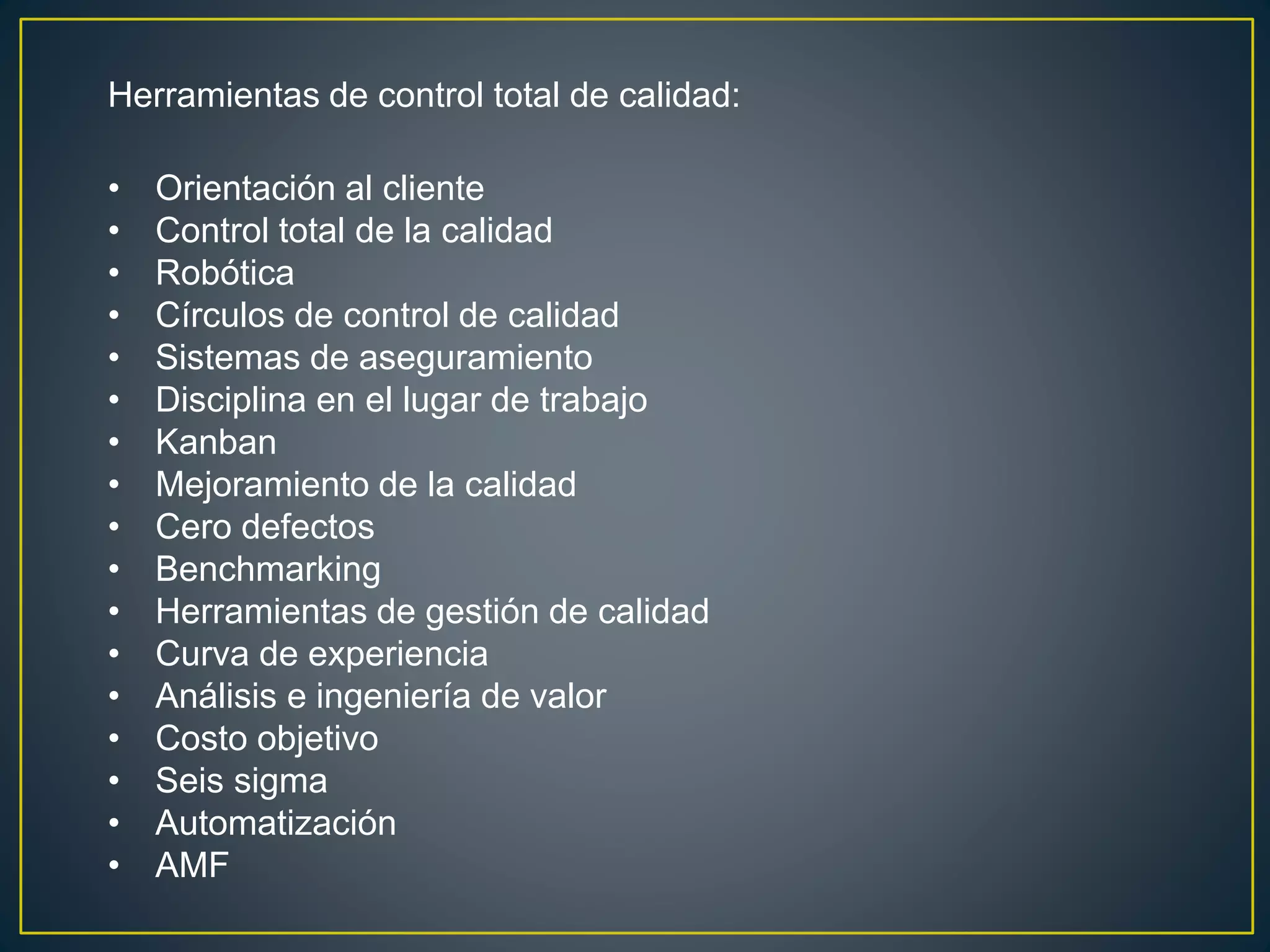 Herramientas de control total de calidad: 
• Orientación al cliente 
• Control total de la calidad 
• Robótica 
• Círculos de control de calidad 
• Sistemas de aseguramiento 
• Disciplina en el lugar de trabajo 
• Kanban 
• Mejoramiento de la calidad 
• Cero defectos 
• Benchmarking 
• Herramientas de gestión de calidad 
• Curva de experiencia 
• Análisis e ingeniería de valor 
• Costo objetivo 
• Seis sigma 
• Automatización 
• AMF 
 