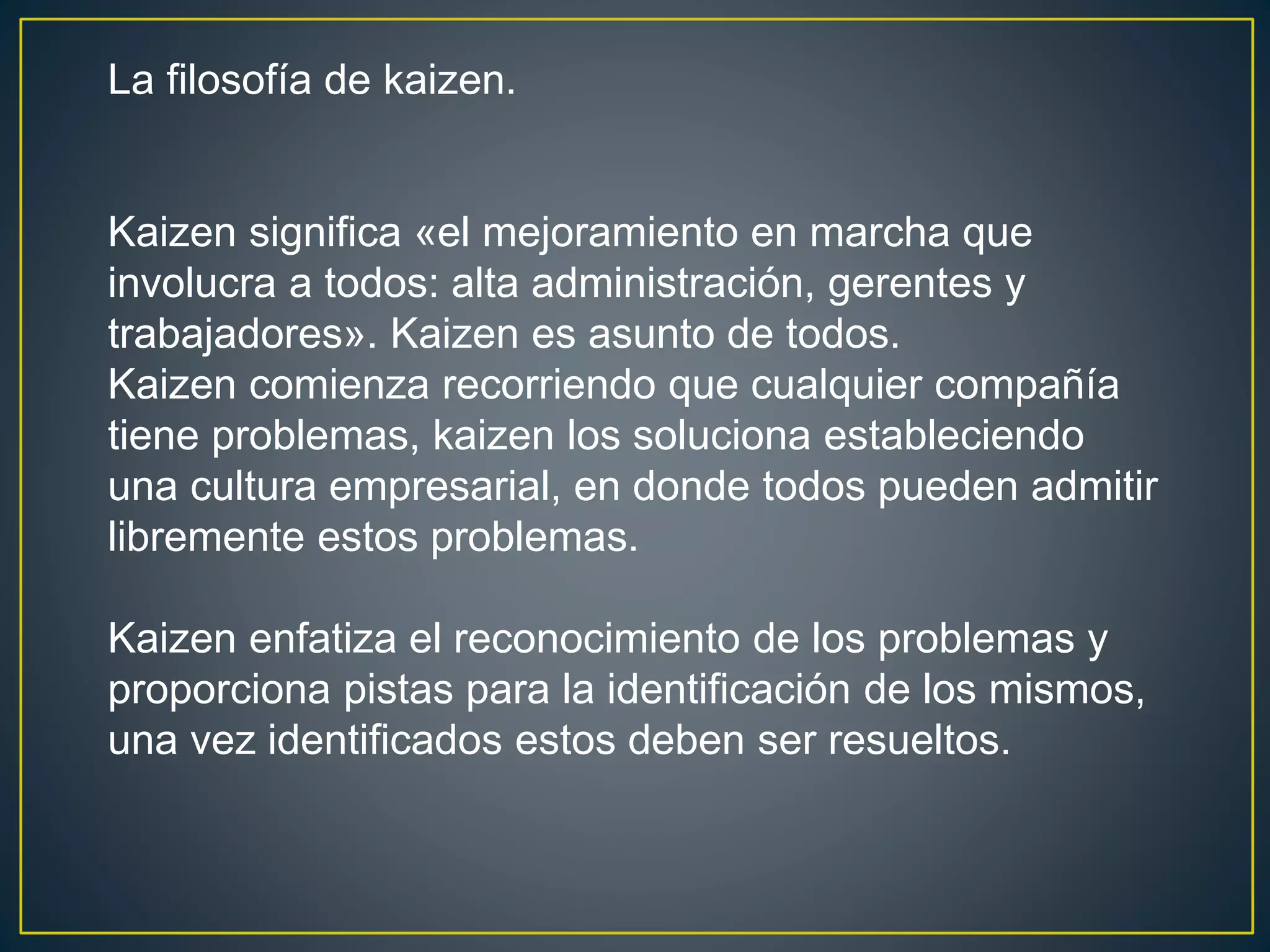La filosofía de kaizen. 
Kaizen significa «el mejoramiento en marcha que 
involucra a todos: alta administración, gerentes y 
trabajadores». Kaizen es asunto de todos. 
Kaizen comienza recorriendo que cualquier compañía 
tiene problemas, kaizen los soluciona estableciendo 
una cultura empresarial, en donde todos pueden admitir 
libremente estos problemas. 
Kaizen enfatiza el reconocimiento de los problemas y 
proporciona pistas para la identificación de los mismos, 
una vez identificados estos deben ser resueltos. 
 