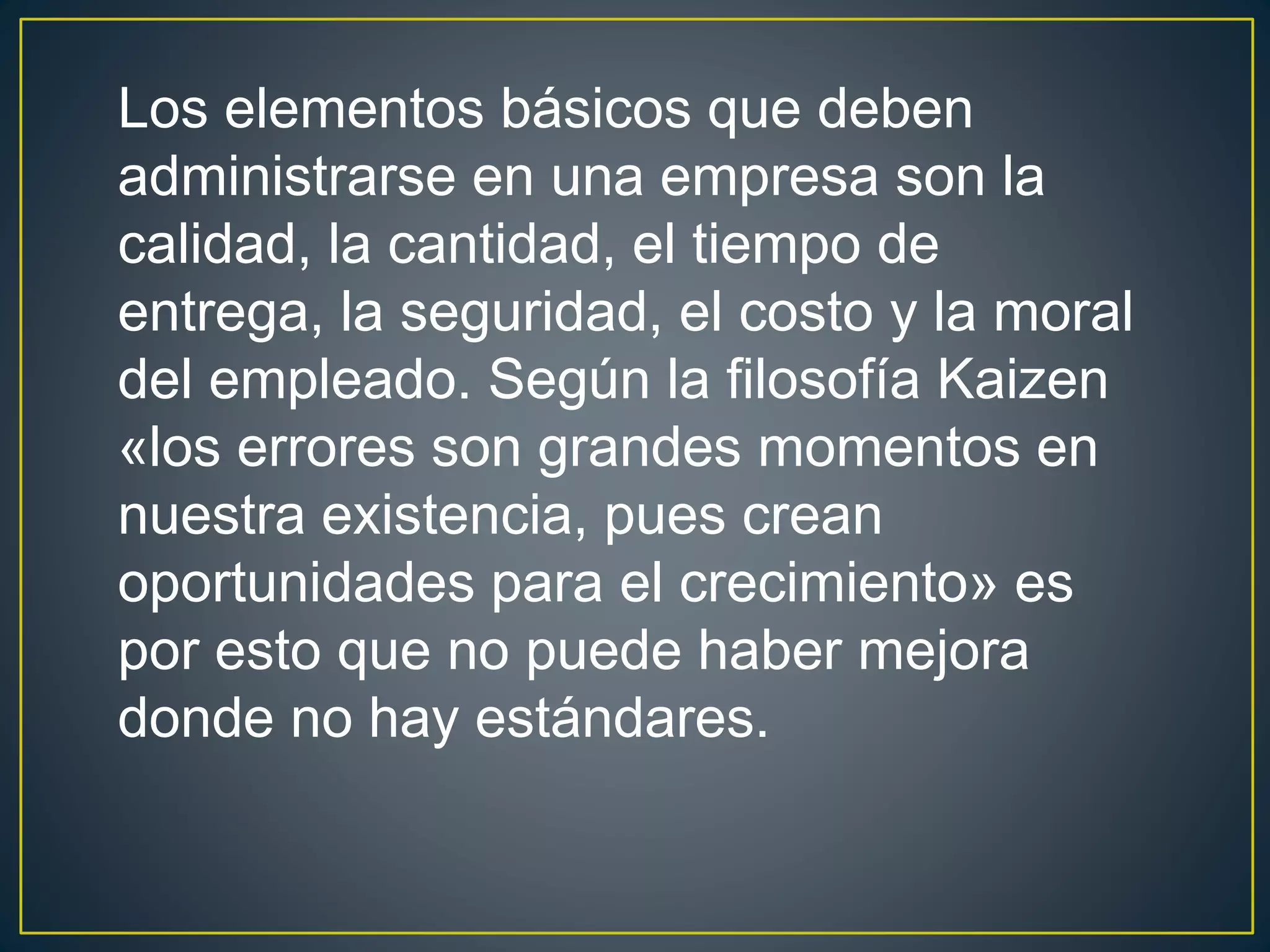 Los elementos básicos que deben 
administrarse en una empresa son la 
calidad, la cantidad, el tiempo de 
entrega, la seguridad, el costo y la moral 
del empleado. Según la filosofía Kaizen 
«los errores son grandes momentos en 
nuestra existencia, pues crean 
oportunidades para el crecimiento» es 
por esto que no puede haber mejora 
donde no hay estándares. 
 