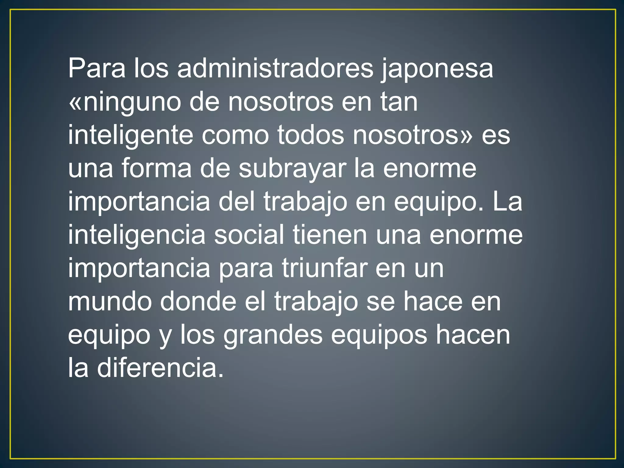 Para los administradores japonesa 
«ninguno de nosotros en tan 
inteligente como todos nosotros» es 
una forma de subrayar la enorme 
importancia del trabajo en equipo. La 
inteligencia social tienen una enorme 
importancia para triunfar en un 
mundo donde el trabajo se hace en 
equipo y los grandes equipos hacen 
la diferencia. 
 