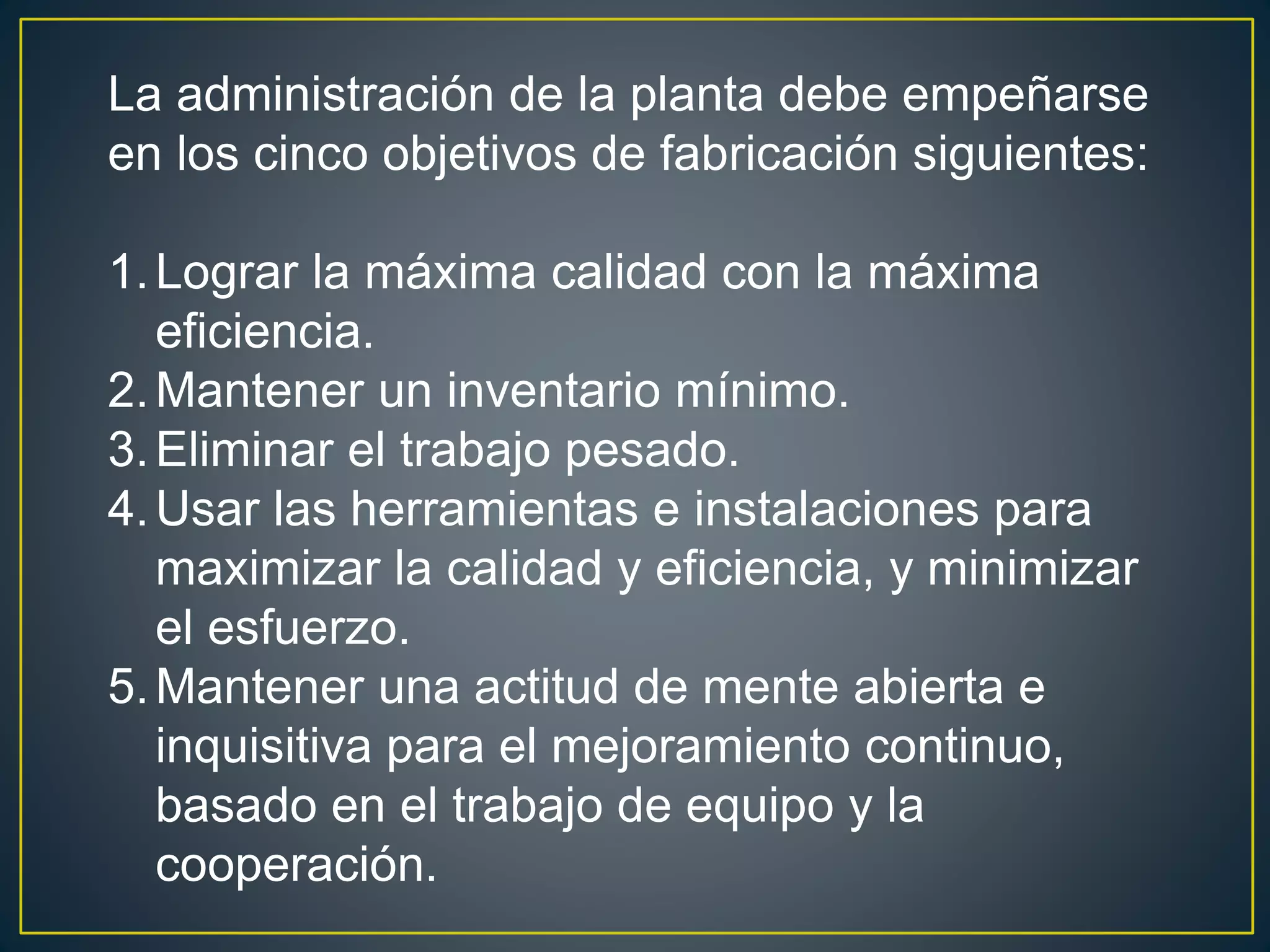 La administración de la planta debe empeñarse 
en los cinco objetivos de fabricación siguientes: 
1.Lograr la máxima calidad con la máxima 
eficiencia. 
2.Mantener un inventario mínimo. 
3. Eliminar el trabajo pesado. 
4.Usar las herramientas e instalaciones para 
maximizar la calidad y eficiencia, y minimizar 
el esfuerzo. 
5.Mantener una actitud de mente abierta e 
inquisitiva para el mejoramiento continuo, 
basado en el trabajo de equipo y la 
cooperación. 
 