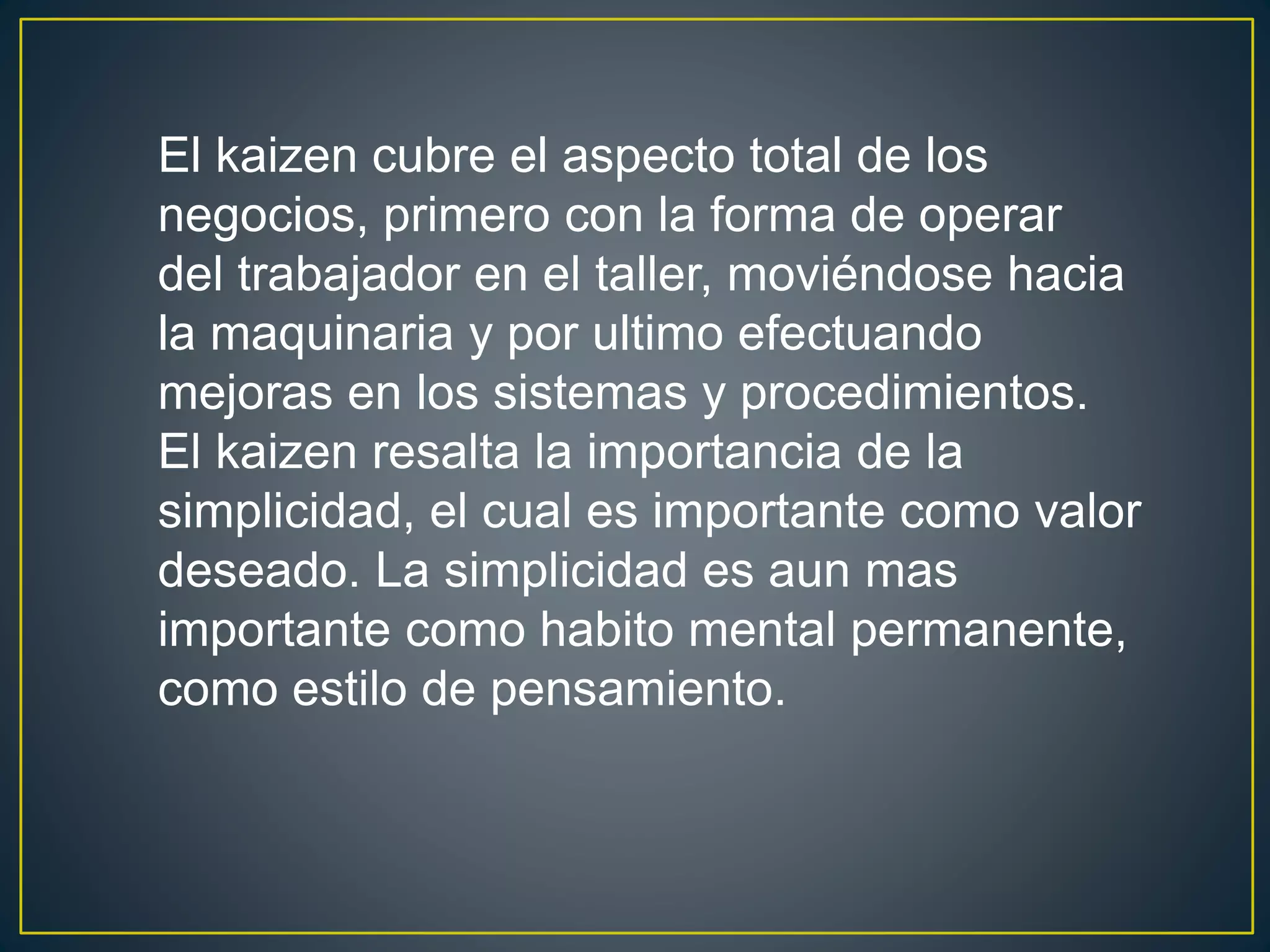 El kaizen cubre el aspecto total de los 
negocios, primero con la forma de operar 
del trabajador en el taller, moviéndose hacia 
la maquinaria y por ultimo efectuando 
mejoras en los sistemas y procedimientos. 
El kaizen resalta la importancia de la 
simplicidad, el cual es importante como valor 
deseado. La simplicidad es aun mas 
importante como habito mental permanente, 
como estilo de pensamiento. 
 