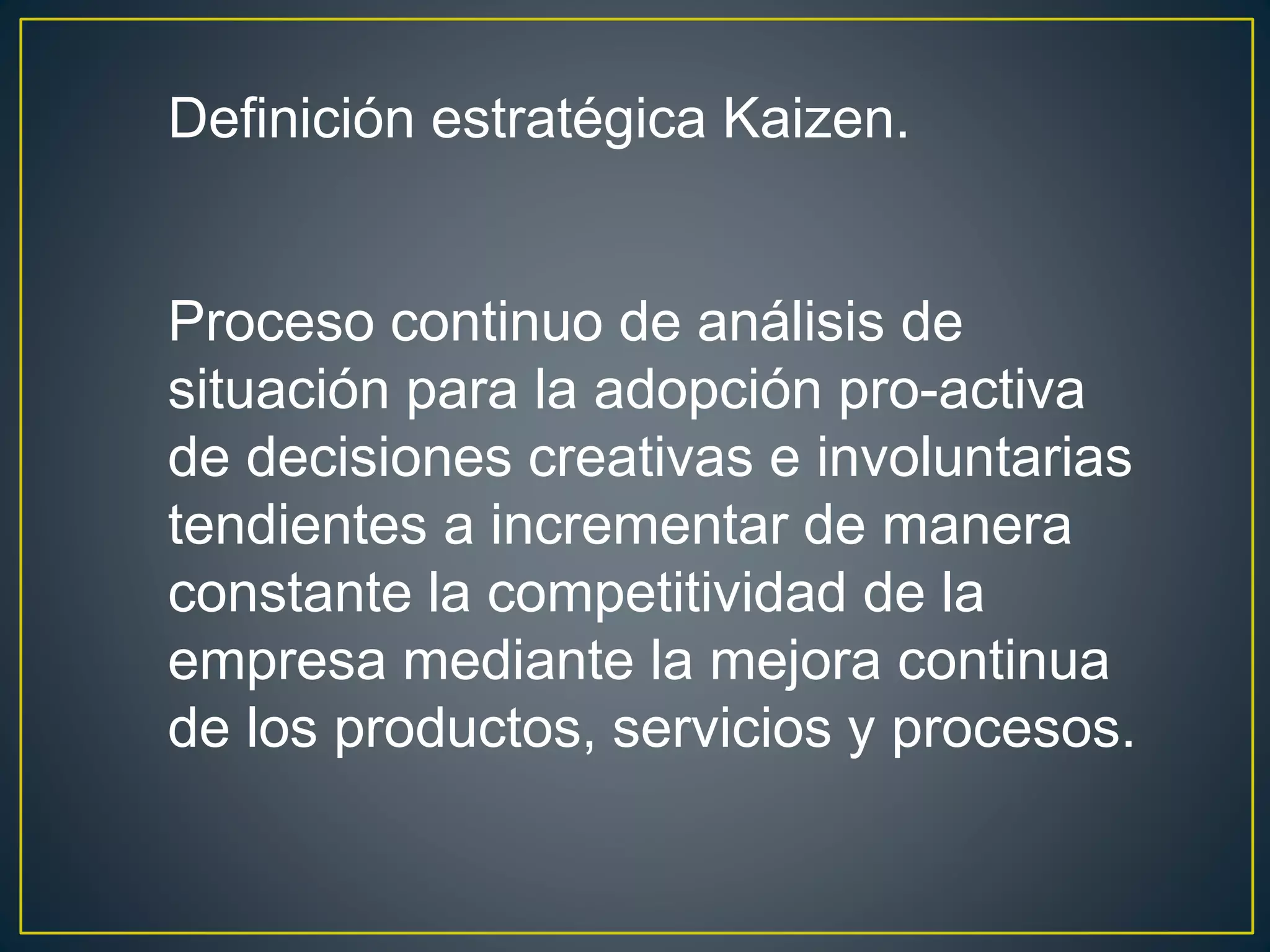 Definición estratégica Kaizen. 
Proceso continuo de análisis de 
situación para la adopción pro-activa 
de decisiones creativas e involuntarias 
tendientes a incrementar de manera 
constante la competitividad de la 
empresa mediante la mejora continua 
de los productos, servicios y procesos. 
 