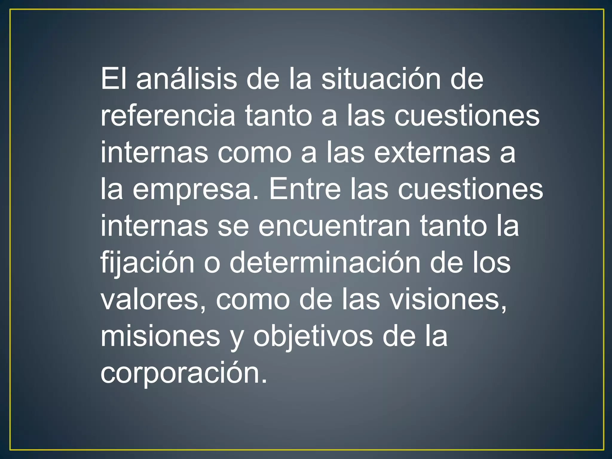 El análisis de la situación de 
referencia tanto a las cuestiones 
internas como a las externas a 
la empresa. Entre las cuestiones 
internas se encuentran tanto la 
fijación o determinación de los 
valores, como de las visiones, 
misiones y objetivos de la 
corporación. 
 