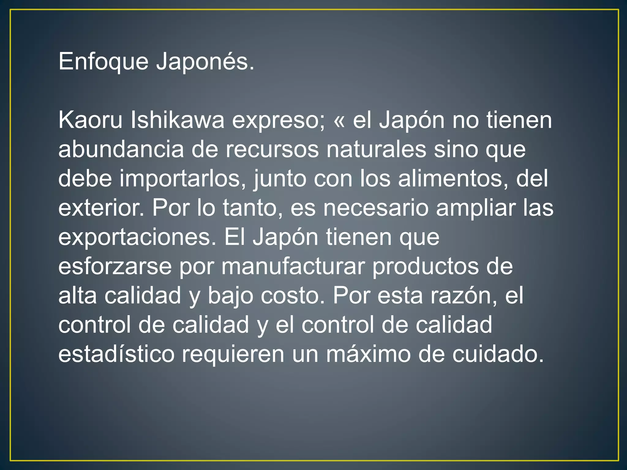 Enfoque Japonés. 
Kaoru Ishikawa expreso; « el Japón no tienen 
abundancia de recursos naturales sino que 
debe importarlos, junto con los alimentos, del 
exterior. Por lo tanto, es necesario ampliar las 
exportaciones. El Japón tienen que 
esforzarse por manufacturar productos de 
alta calidad y bajo costo. Por esta razón, el 
control de calidad y el control de calidad 
estadístico requieren un máximo de cuidado. 
 
