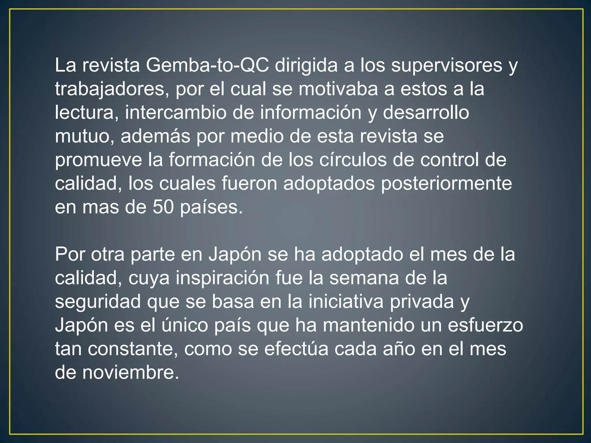La revista Gemba-to-QC dirigida a los supervisores y 
trabajadores, por el cual se motivaba a estos a la 
lectura, intercambio de información y desarrollo 
mutuo, además por medio de esta revista se 
promueve la formación de los círculos de control de 
calidad, los cuales fueron adoptados posteriormente 
en mas de 50 países. 
Por otra parte en Japón se ha adoptado el mes de la 
calidad, cuya inspiración fue la semana de la 
seguridad que se basa en la iniciativa privada y 
Japón es el único país que ha mantenido un esfuerzo 
tan constante, como se efectúa cada año en el mes 
de noviembre. 
 