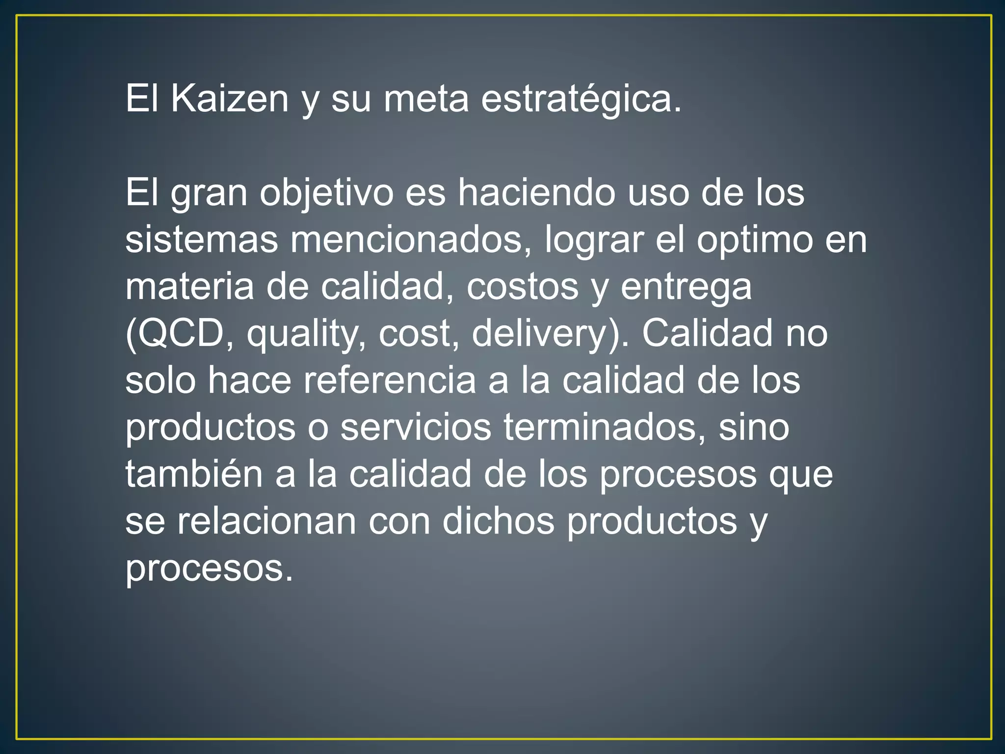 El Kaizen y su meta estratégica. 
El gran objetivo es haciendo uso de los 
sistemas mencionados, lograr el optimo en 
materia de calidad, costos y entrega 
(QCD, quality, cost, delivery). Calidad no 
solo hace referencia a la calidad de los 
productos o servicios terminados, sino 
también a la calidad de los procesos que 
se relacionan con dichos productos y 
procesos. 
 
