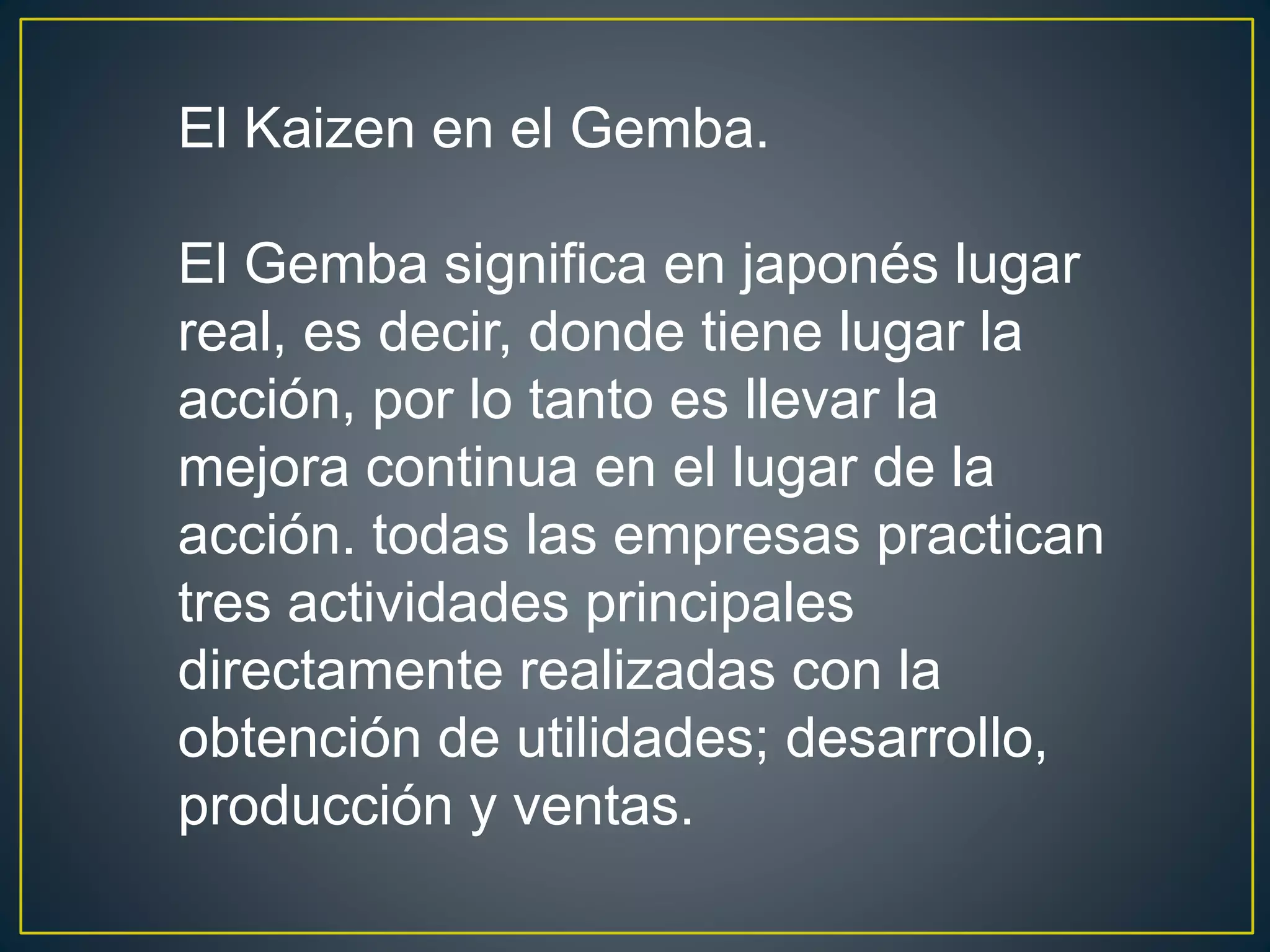 El Kaizen en el Gemba. 
El Gemba significa en japonés lugar 
real, es decir, donde tiene lugar la 
acción, por lo tanto es llevar la 
mejora continua en el lugar de la 
acción. todas las empresas practican 
tres actividades principales 
directamente realizadas con la 
obtención de utilidades; desarrollo, 
producción y ventas. 
 