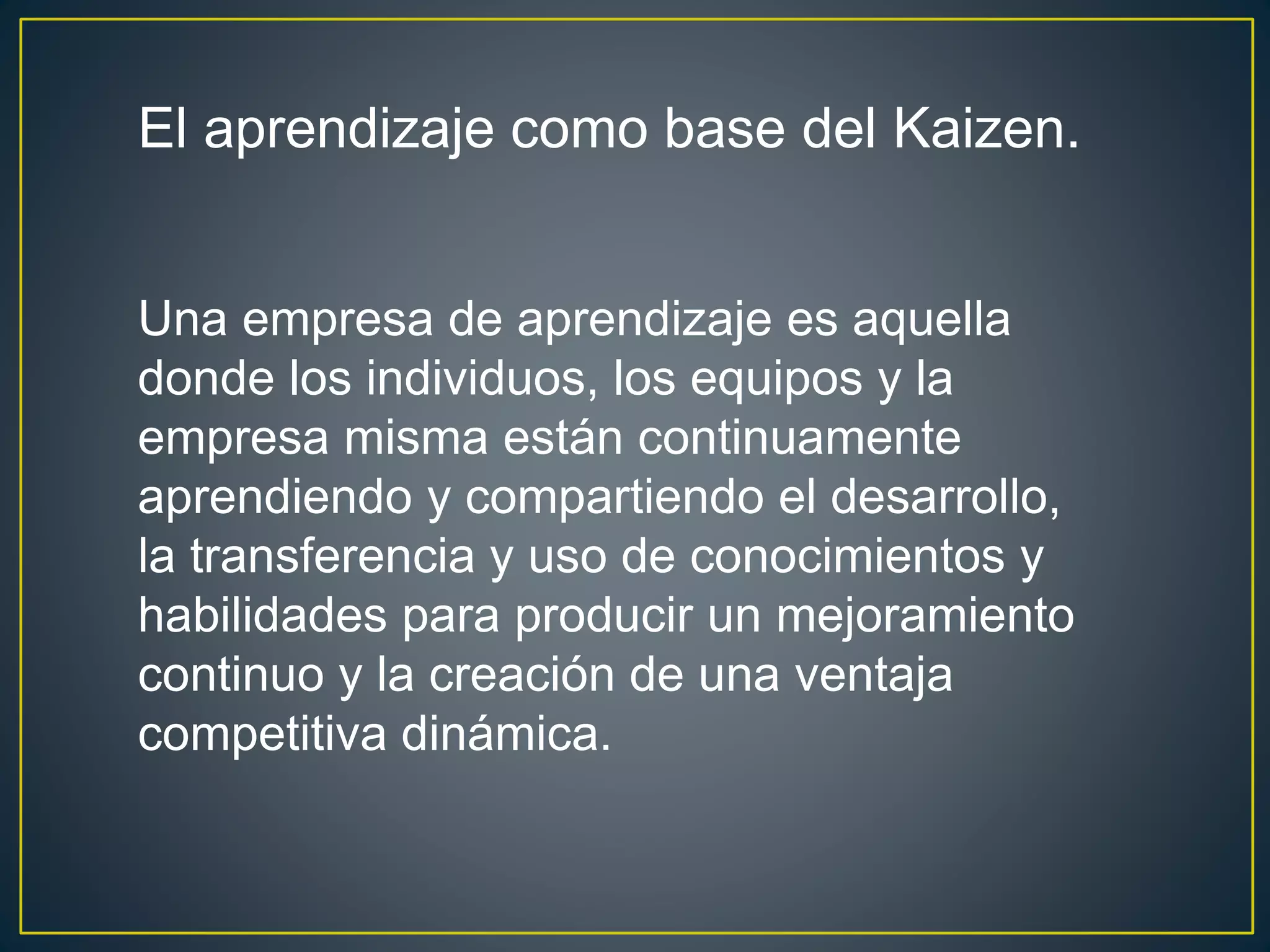 El aprendizaje como base del Kaizen. 
Una empresa de aprendizaje es aquella 
donde los individuos, los equipos y la 
empresa misma están continuamente 
aprendiendo y compartiendo el desarrollo, 
la transferencia y uso de conocimientos y 
habilidades para producir un mejoramiento 
continuo y la creación de una ventaja 
competitiva dinámica. 
 