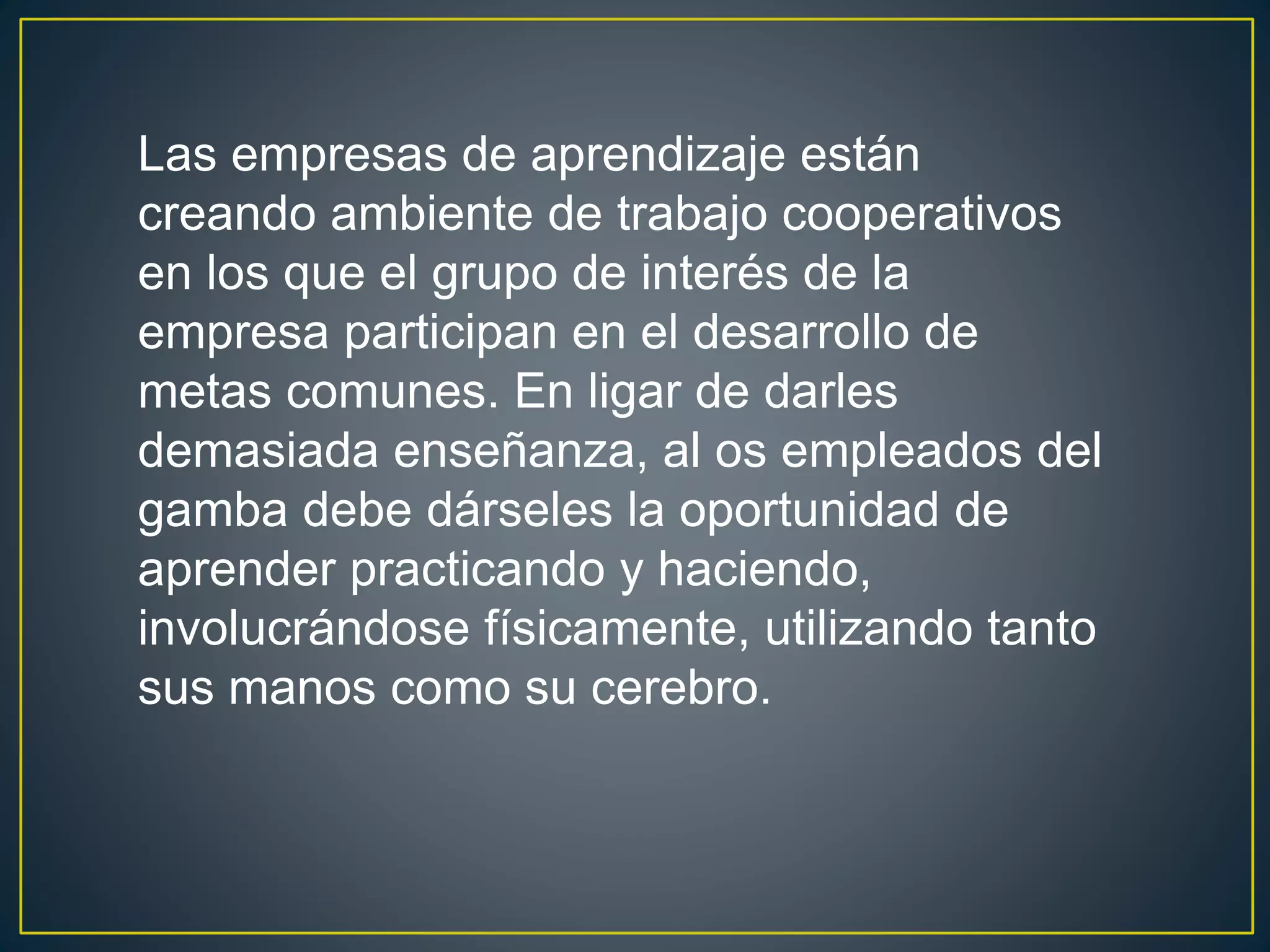 Las empresas de aprendizaje están 
creando ambiente de trabajo cooperativos 
en los que el grupo de interés de la 
empresa participan en el desarrollo de 
metas comunes. En ligar de darles 
demasiada enseñanza, al os empleados del 
gamba debe dárseles la oportunidad de 
aprender practicando y haciendo, 
involucrándose físicamente, utilizando tanto 
sus manos como su cerebro. 
 