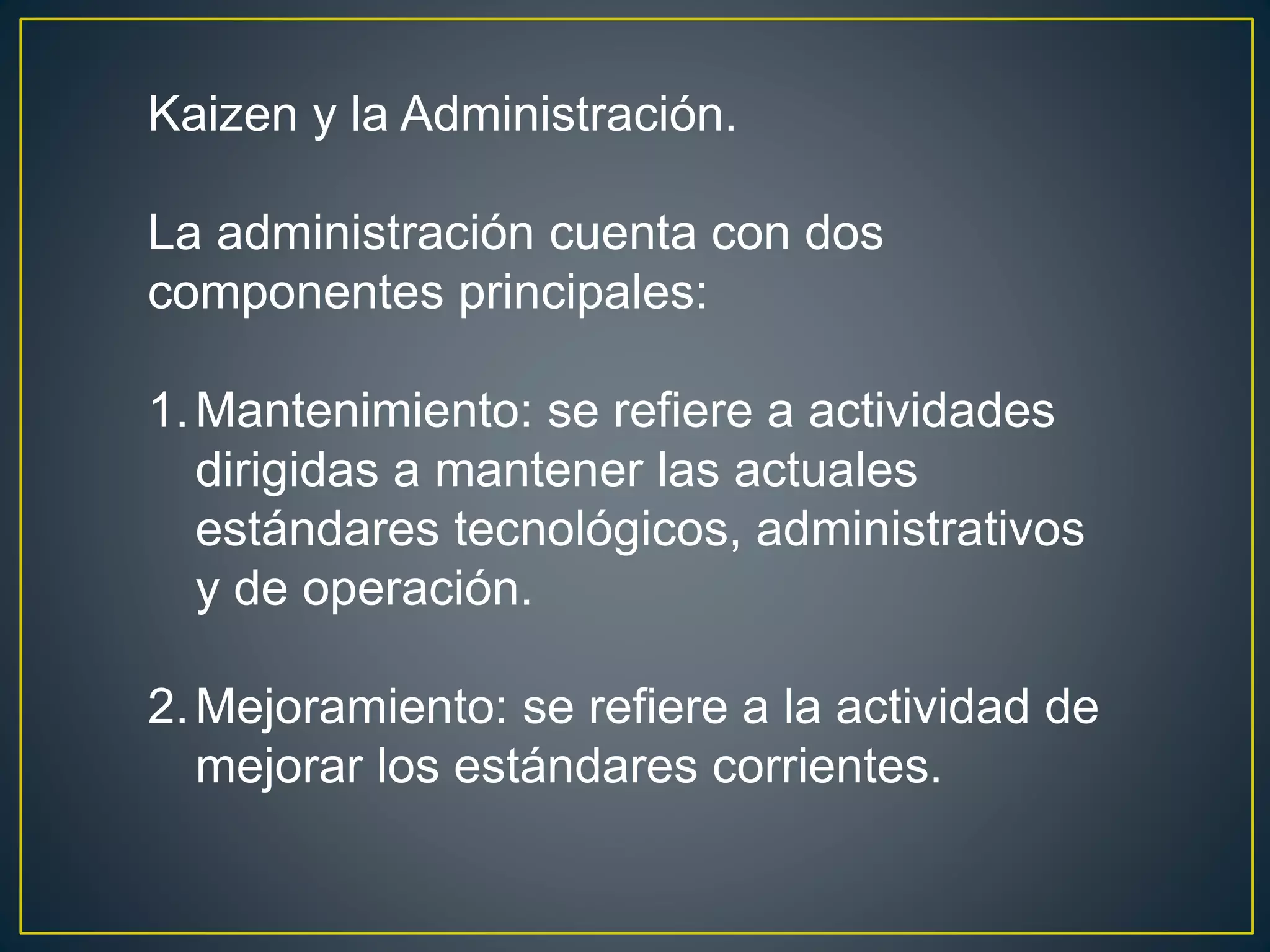 Kaizen y la Administración. 
La administración cuenta con dos 
componentes principales: 
1.Mantenimiento: se refiere a actividades 
dirigidas a mantener las actuales 
estándares tecnológicos, administrativos 
y de operación. 
2.Mejoramiento: se refiere a la actividad de 
mejorar los estándares corrientes. 
 