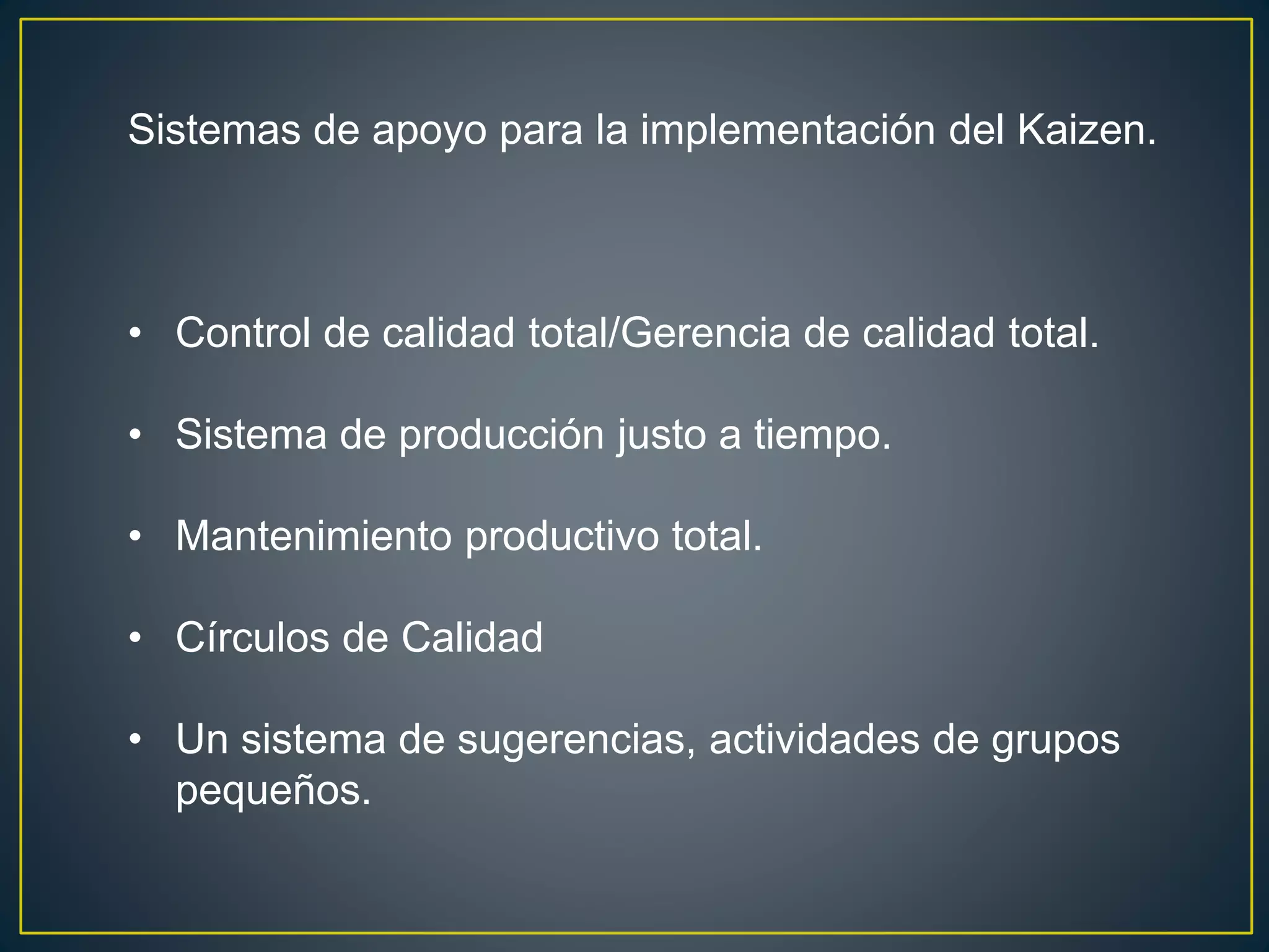 Sistemas de apoyo para la implementación del Kaizen. 
• Control de calidad total/Gerencia de calidad total. 
• Sistema de producción justo a tiempo. 
• Mantenimiento productivo total. 
• Círculos de Calidad 
• Un sistema de sugerencias, actividades de grupos 
pequeños. 
 