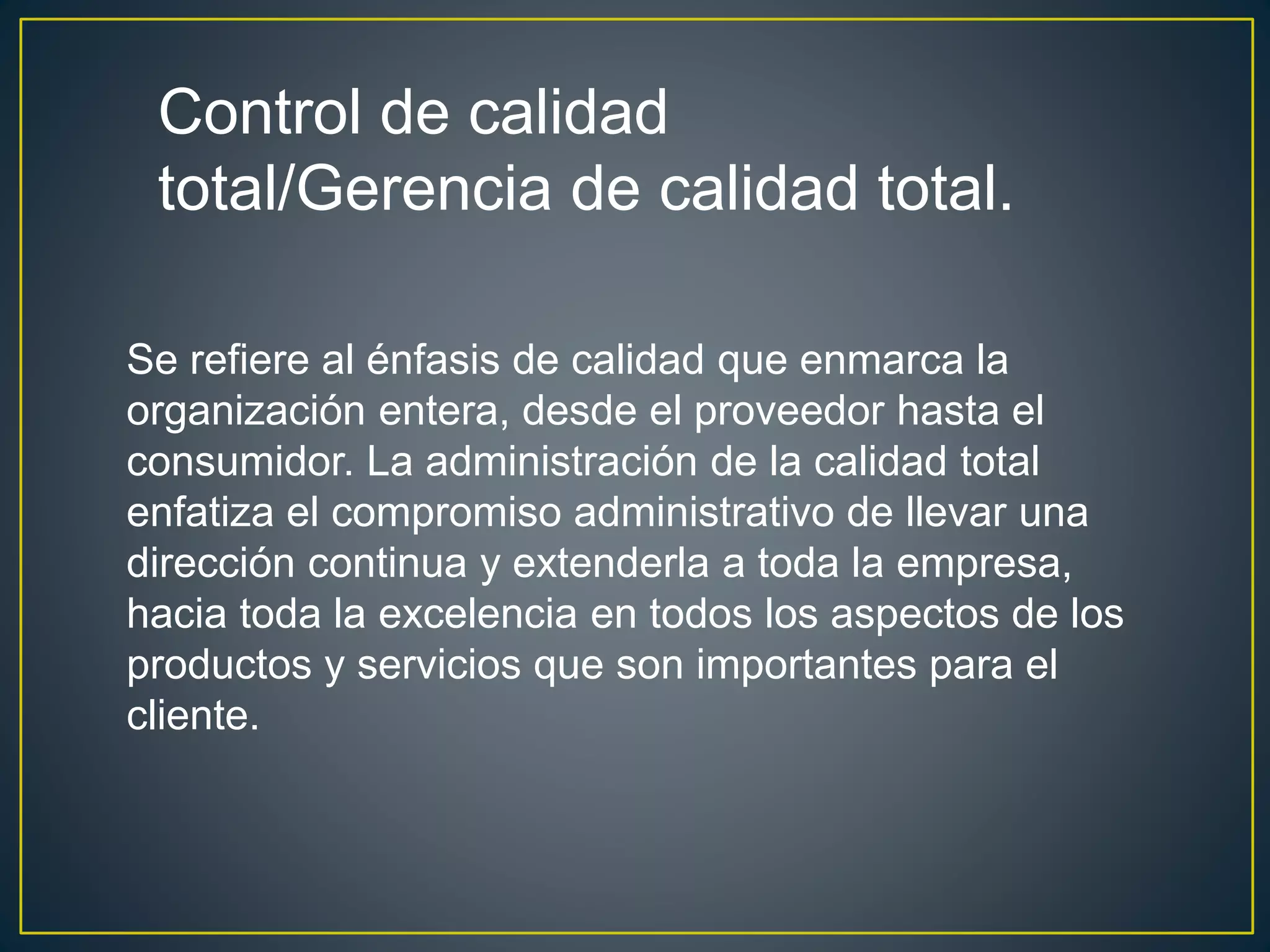 Control de calidad 
total/Gerencia de calidad total. 
Se refiere al énfasis de calidad que enmarca la 
organización entera, desde el proveedor hasta el 
consumidor. La administración de la calidad total 
enfatiza el compromiso administrativo de llevar una 
dirección continua y extenderla a toda la empresa, 
hacia toda la excelencia en todos los aspectos de los 
productos y servicios que son importantes para el 
cliente. 
 