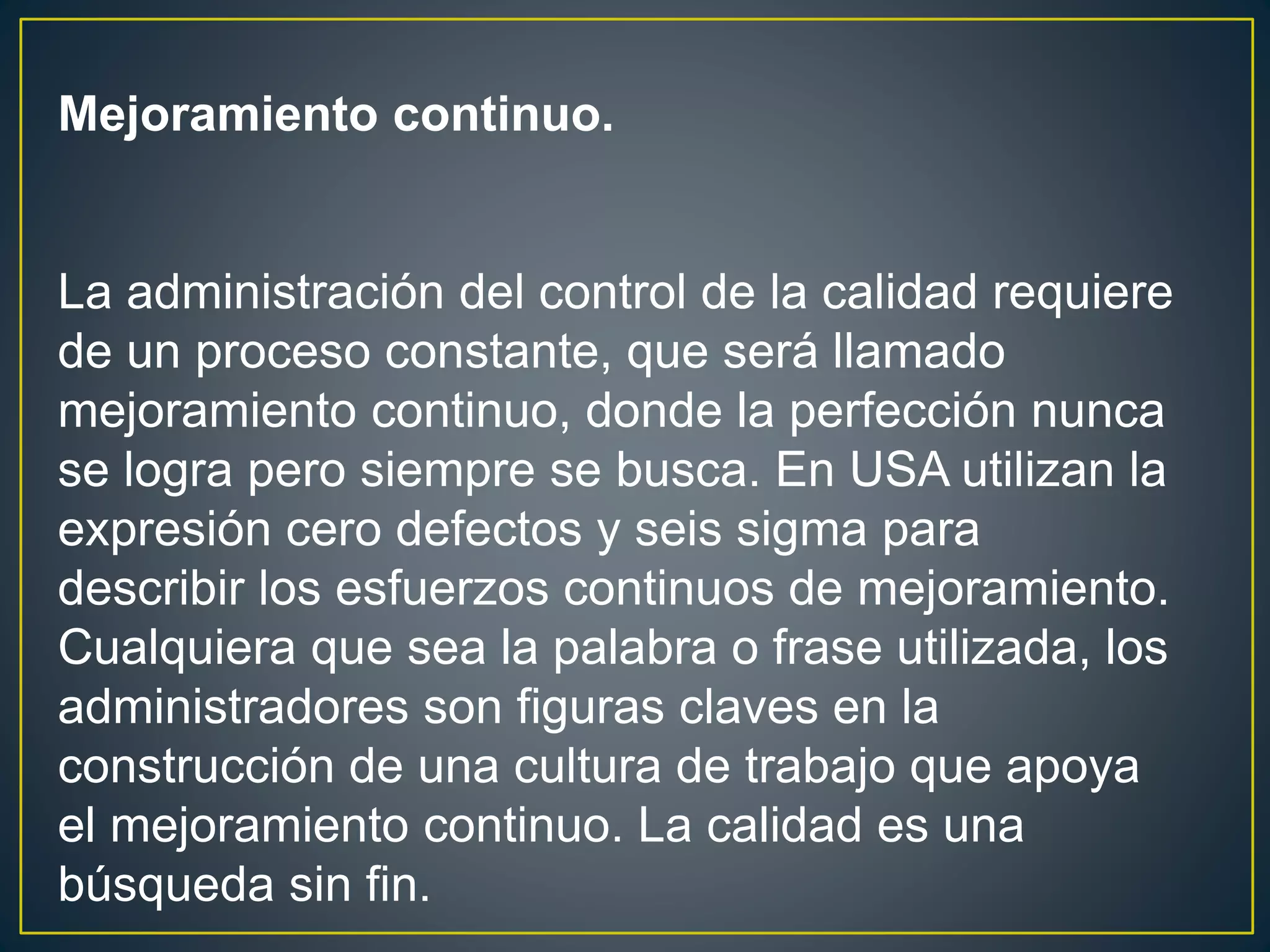 Mejoramiento continuo. 
La administración del control de la calidad requiere 
de un proceso constante, que será llamado 
mejoramiento continuo, donde la perfección nunca 
se logra pero siempre se busca. En USA utilizan la 
expresión cero defectos y seis sigma para 
describir los esfuerzos continuos de mejoramiento. 
Cualquiera que sea la palabra o frase utilizada, los 
administradores son figuras claves en la 
construcción de una cultura de trabajo que apoya 
el mejoramiento continuo. La calidad es una 
búsqueda sin fin. 
 
