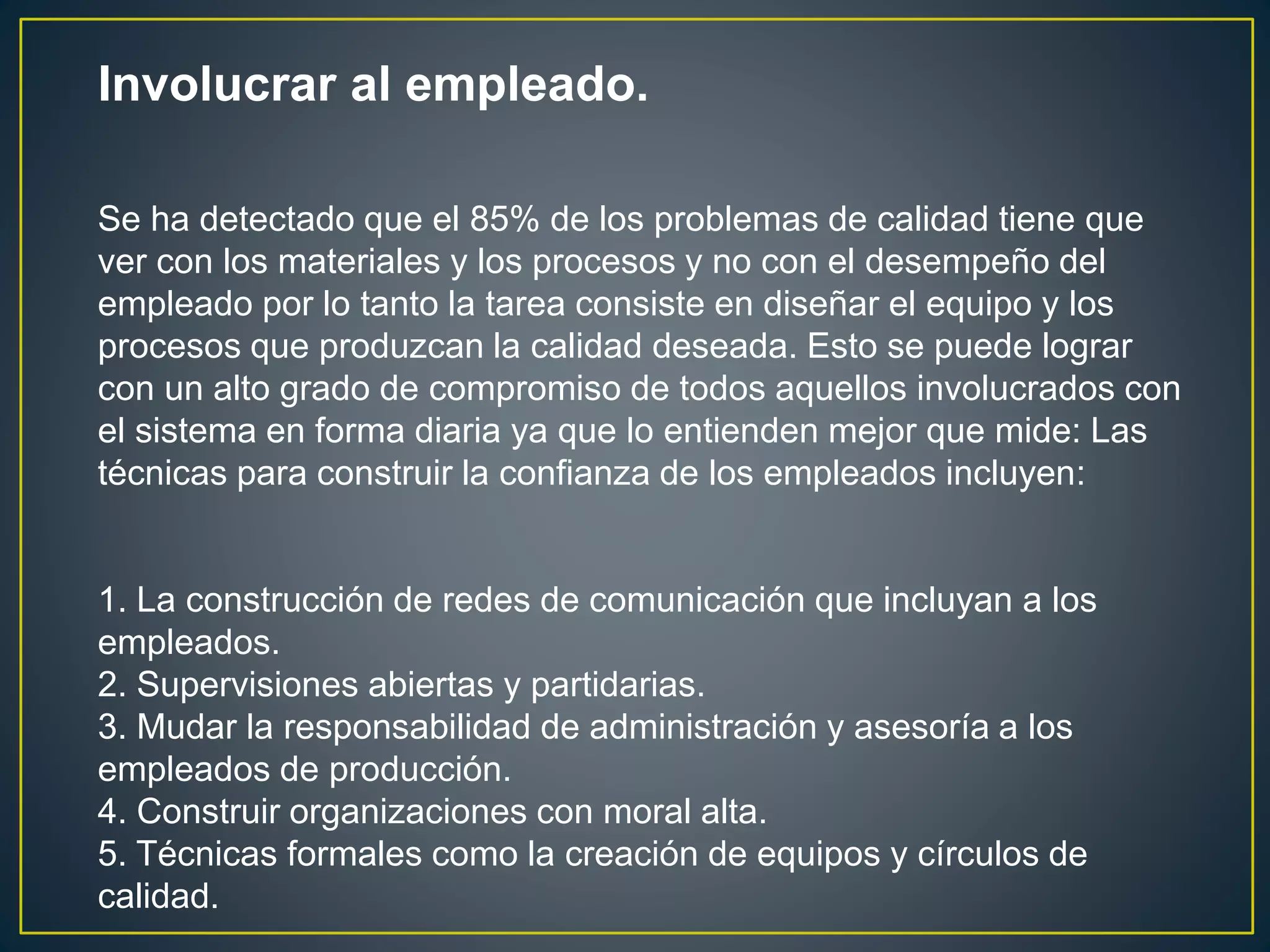 Involucrar al empleado. 
Se ha detectado que el 85% de los problemas de calidad tiene que 
ver con los materiales y los procesos y no con el desempeño del 
empleado por lo tanto la tarea consiste en diseñar el equipo y los 
procesos que produzcan la calidad deseada. Esto se puede lograr 
con un alto grado de compromiso de todos aquellos involucrados con 
el sistema en forma diaria ya que lo entienden mejor que mide: Las 
técnicas para construir la confianza de los empleados incluyen: 
1. La construcción de redes de comunicación que incluyan a los 
empleados. 
2. Supervisiones abiertas y partidarias. 
3. Mudar la responsabilidad de administración y asesoría a los 
empleados de producción. 
4. Construir organizaciones con moral alta. 
5. Técnicas formales como la creación de equipos y círculos de 
calidad. 
 