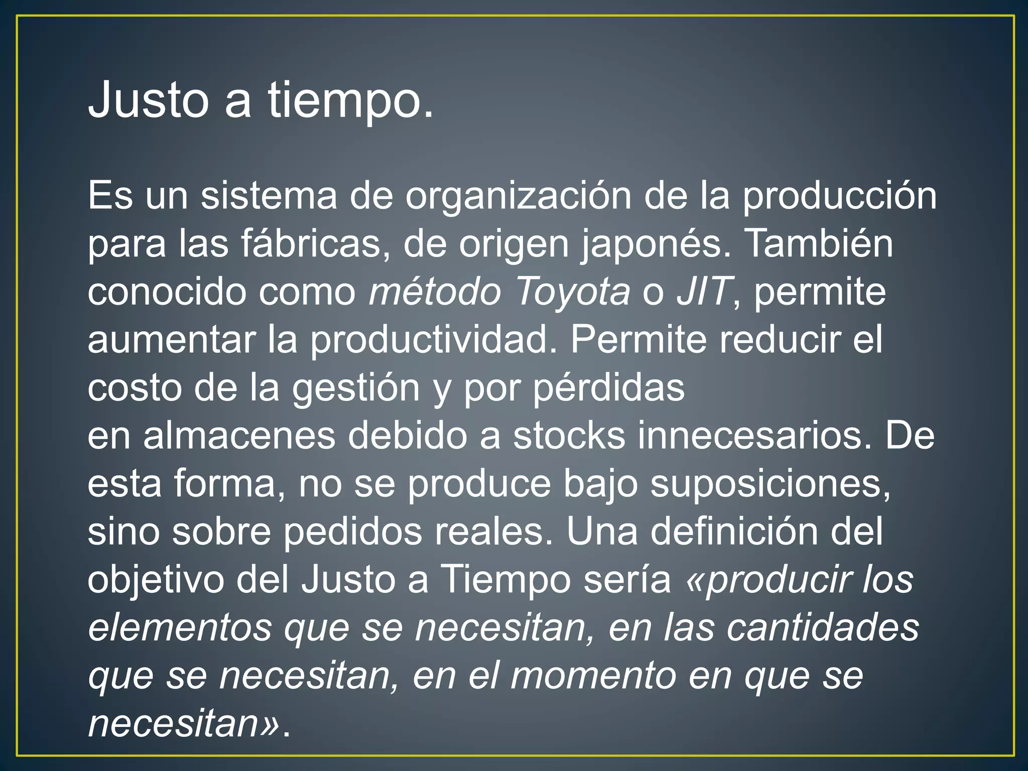 Justo a tiempo. 
Es un sistema de organización de la producción 
para las fábricas, de origen japonés. También 
conocido como método Toyota o JIT, permite 
aumentar la productividad. Permite reducir el 
costo de la gestión y por pérdidas 
en almacenes debido a stocks innecesarios. De 
esta forma, no se produce bajo suposiciones, 
sino sobre pedidos reales. Una definición del 
objetivo del Justo a Tiempo sería «producir los 
elementos que se necesitan, en las cantidades 
que se necesitan, en el momento en que se 
necesitan». 
 