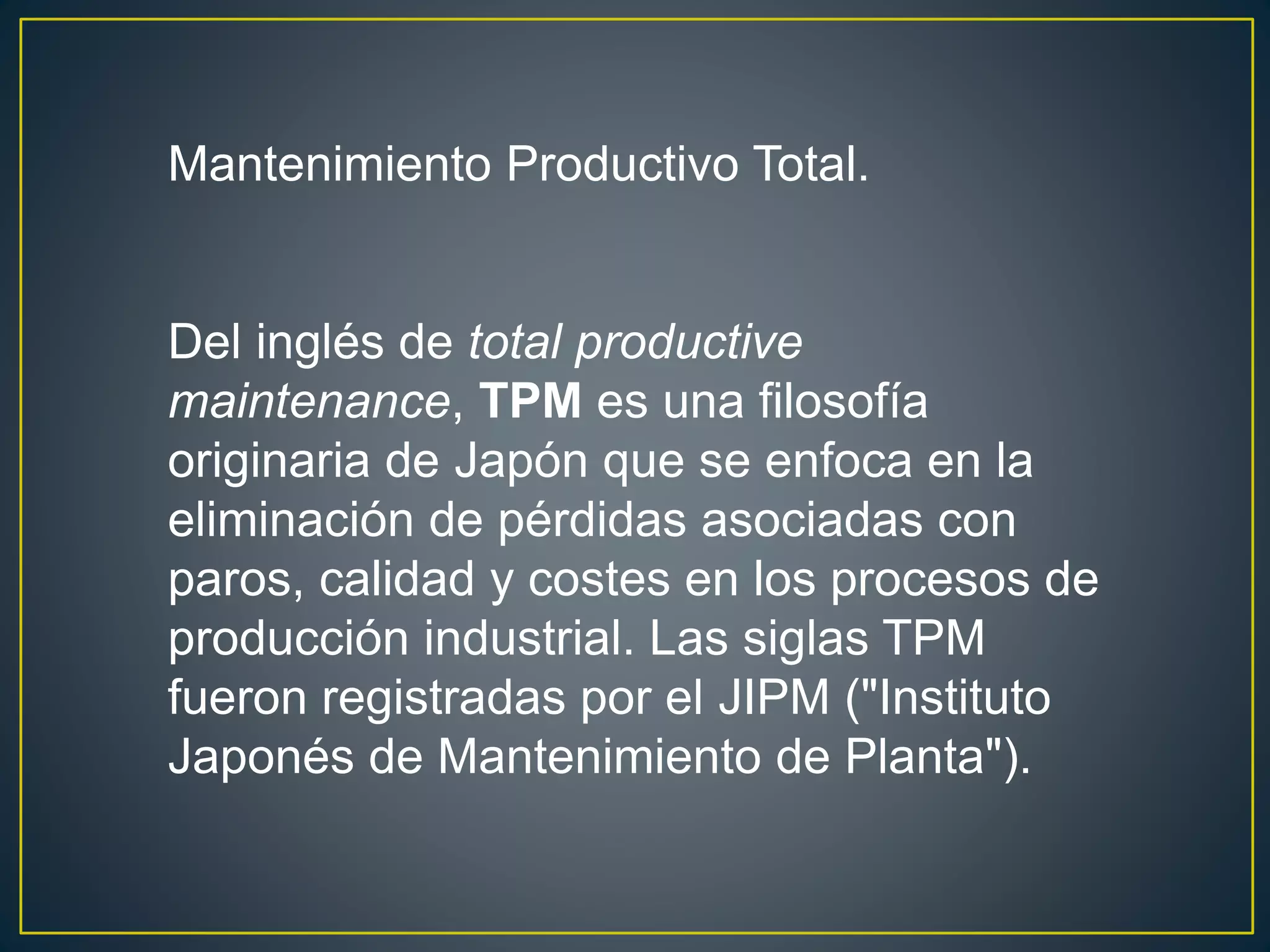 Mantenimiento Productivo Total. 
Del inglés de total productive 
maintenance, TPM es una filosofía 
originaria de Japón que se enfoca en la 
eliminación de pérdidas asociadas con 
paros, calidad y costes en los procesos de 
producción industrial. Las siglas TPM 
fueron registradas por el JIPM ("Instituto 
Japonés de Mantenimiento de Planta"). 
 