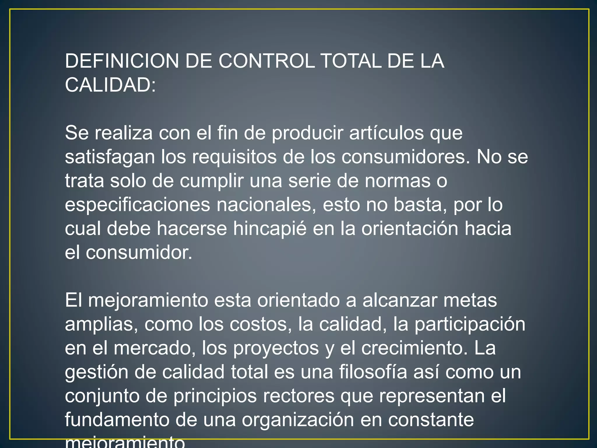 DEFINICION DE CONTROL TOTAL DE LA 
CALIDAD: 
Se realiza con el fin de producir artículos que 
satisfagan los requisitos de los consumidores. No se 
trata solo de cumplir una serie de normas o 
especificaciones nacionales, esto no basta, por lo 
cual debe hacerse hincapié en la orientación hacia 
el consumidor. 
El mejoramiento esta orientado a alcanzar metas 
amplias, como los costos, la calidad, la participación 
en el mercado, los proyectos y el crecimiento. La 
gestión de calidad total es una filosofía así como un 
conjunto de principios rectores que representan el 
fundamento de una organización en constante 
mejoramiento. 
 