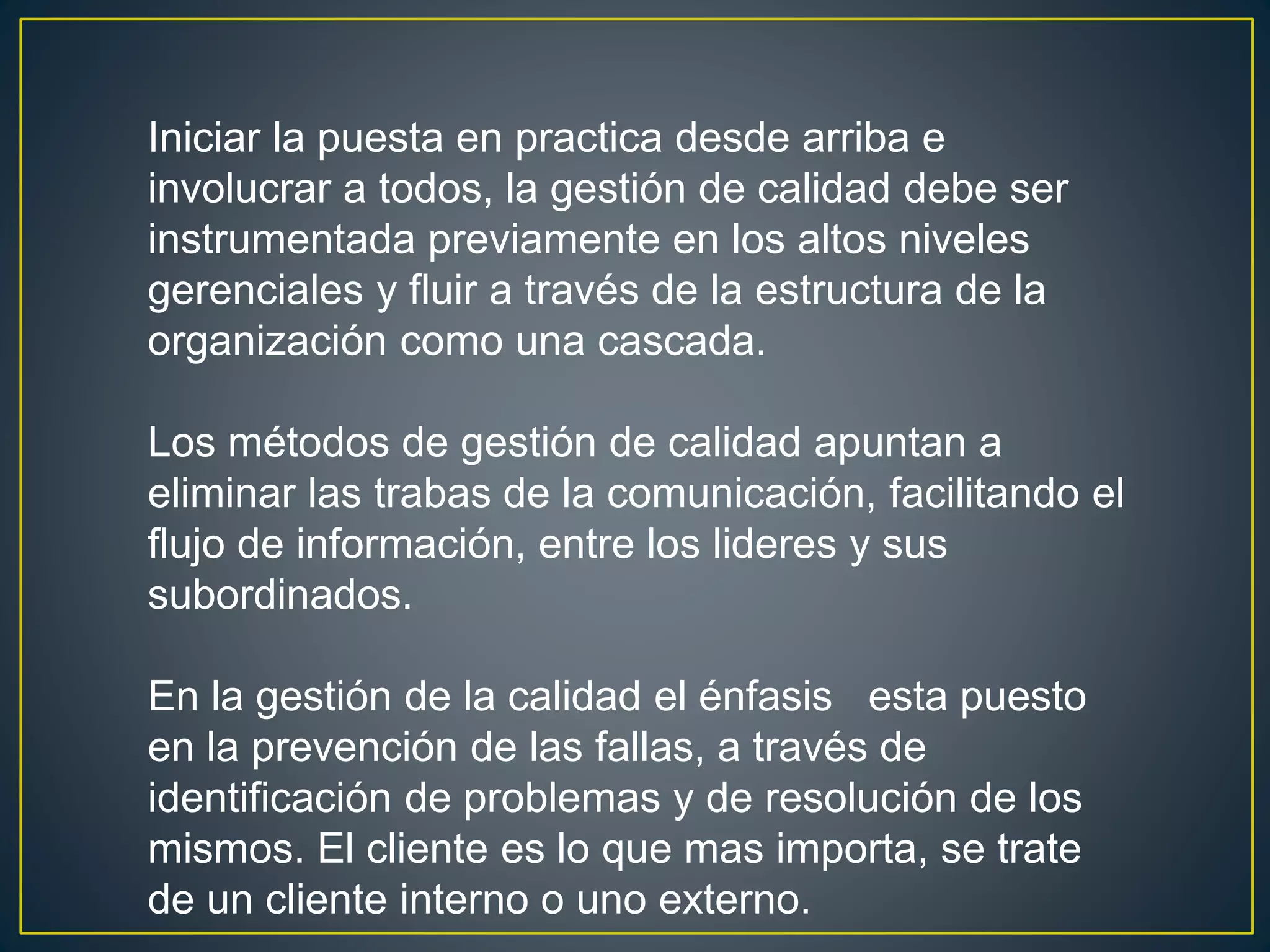 Iniciar la puesta en practica desde arriba e 
involucrar a todos, la gestión de calidad debe ser 
instrumentada previamente en los altos niveles 
gerenciales y fluir a través de la estructura de la 
organización como una cascada. 
Los métodos de gestión de calidad apuntan a 
eliminar las trabas de la comunicación, facilitando el 
flujo de información, entre los lideres y sus 
subordinados. 
En la gestión de la calidad el énfasis esta puesto 
en la prevención de las fallas, a través de 
identificación de problemas y de resolución de los 
mismos. El cliente es lo que mas importa, se trate 
de un cliente interno o uno externo. 
 