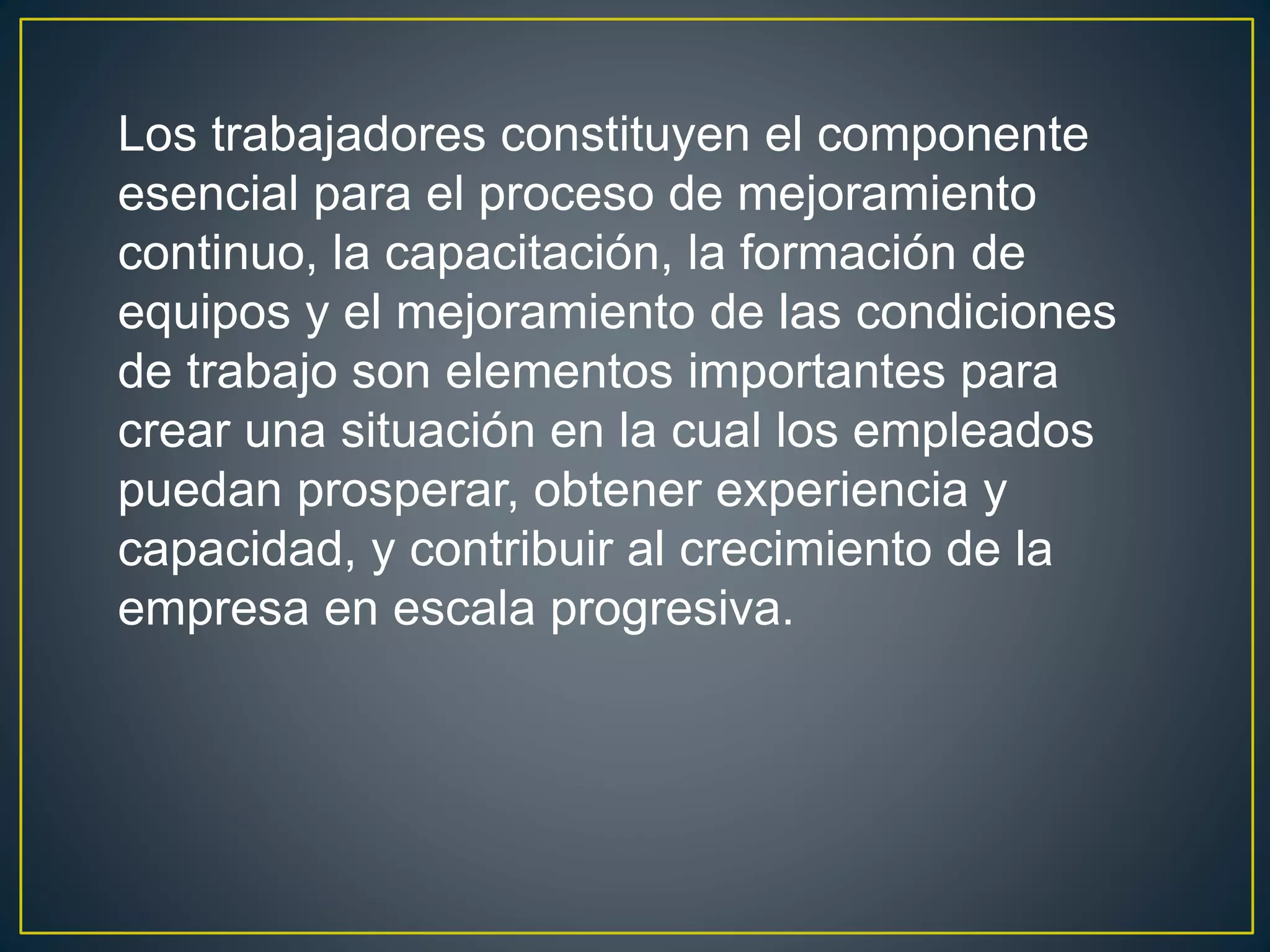 Los trabajadores constituyen el componente 
esencial para el proceso de mejoramiento 
continuo, la capacitación, la formación de 
equipos y el mejoramiento de las condiciones 
de trabajo son elementos importantes para 
crear una situación en la cual los empleados 
puedan prosperar, obtener experiencia y 
capacidad, y contribuir al crecimiento de la 
empresa en escala progresiva. 
 