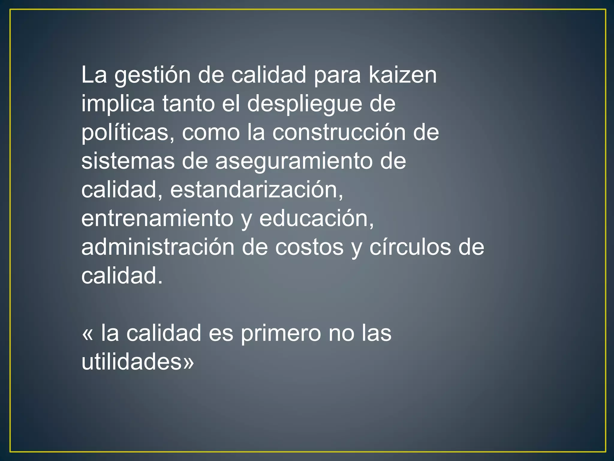 La gestión de calidad para kaizen 
implica tanto el despliegue de 
políticas, como la construcción de 
sistemas de aseguramiento de 
calidad, estandarización, 
entrenamiento y educación, 
administración de costos y círculos de 
calidad. 
« la calidad es primero no las 
utilidades» 
 