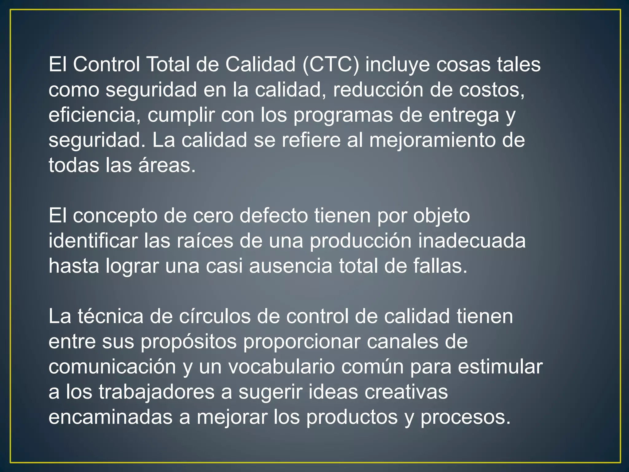 El Control Total de Calidad (CTC) incluye cosas tales 
como seguridad en la calidad, reducción de costos, 
eficiencia, cumplir con los programas de entrega y 
seguridad. La calidad se refiere al mejoramiento de 
todas las áreas. 
El concepto de cero defecto tienen por objeto 
identificar las raíces de una producción inadecuada 
hasta lograr una casi ausencia total de fallas. 
La técnica de círculos de control de calidad tienen 
entre sus propósitos proporcionar canales de 
comunicación y un vocabulario común para estimular 
a los trabajadores a sugerir ideas creativas 
encaminadas a mejorar los productos y procesos. 
 