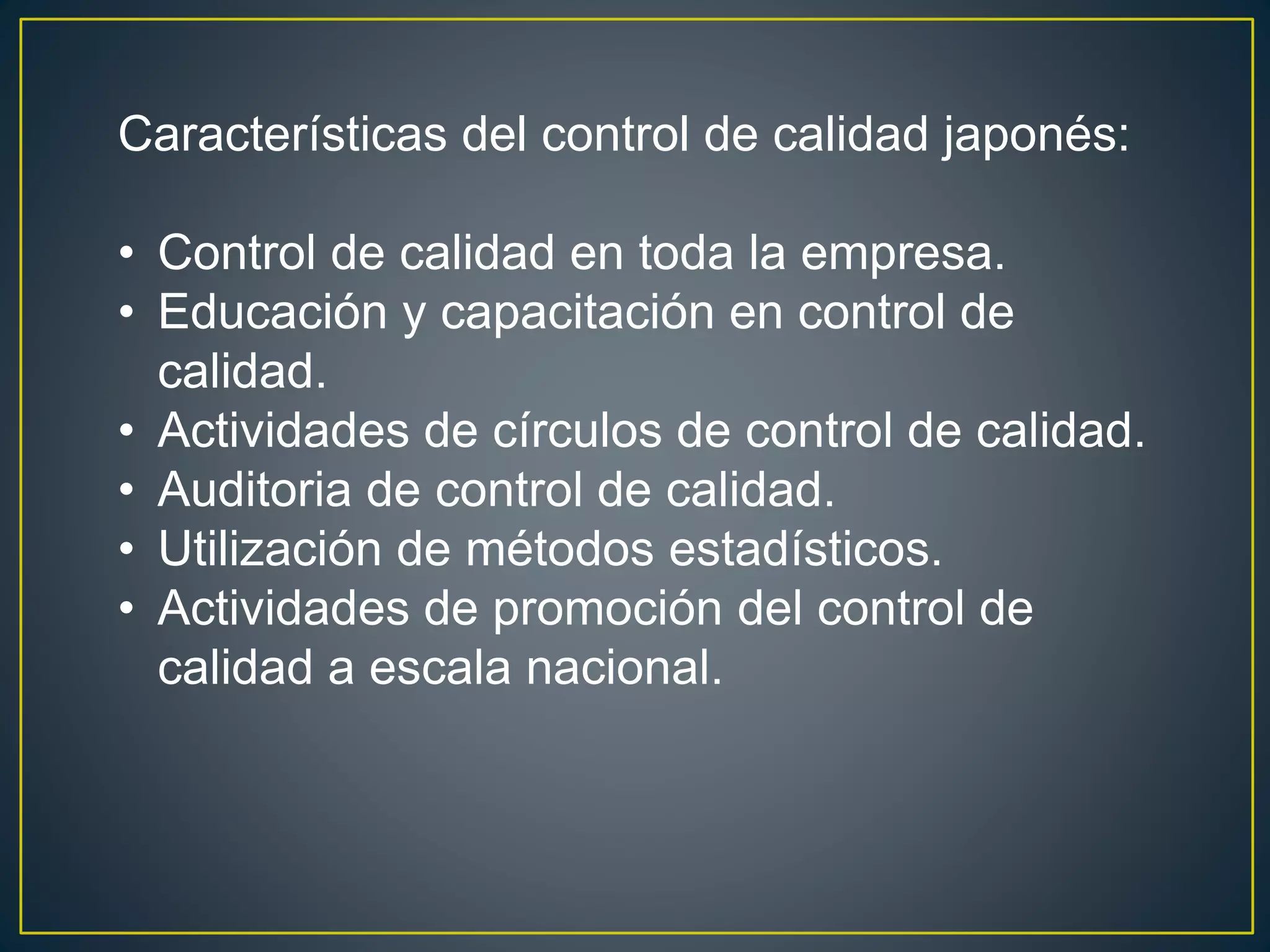 Características del control de calidad japonés: 
• Control de calidad en toda la empresa. 
• Educación y capacitación en control de 
calidad. 
• Actividades de círculos de control de calidad. 
• Auditoria de control de calidad. 
• Utilización de métodos estadísticos. 
• Actividades de promoción del control de 
calidad a escala nacional. 
 