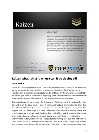 Kaizen what is it and where can it be deployed? 
Introduction 
Having successfully deployed 5S (sort, set, shine, standardise and sustain) in the workplace 
as the foundation for other Business Improvement Techniques (BIT), Kaizen can be 
introduced in to organizations to reduce ‘waste’ and build on the efficiencies generated by 
5S. Kaizen goes hand in hand with 5S, deploying these tools sequentially and in some cases 
in parallel will maximise the benefits of both to the company and employees. 
The methodology behind a successful deployment of Kaizen is to hit it hard and fast then 
consolidate on the gains made. However, some organizations are reluctant to utilize this 
type of Kaizen Blitz event because such events take a team of employees away from their 
regular roles for a few days at a time. Companies often choose to initiate events with 
projects assigned to one or two individuals. As a result of this lack of perceived importance 
and a reduced number of personnel participating very rarely does this result in true 
improvement. In fact, it often results in organizations claiming that lean does not work for 
them. When this occurs it is crucial that a business realize the effects of a properly planned 
and executed event will pay for the perceived "lost time" of the participants many times 
1 
 