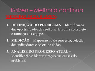 METODOLOGIA KAIZEN:
1. DEFINIÇÃO DO PROBLEMA – Identificação
das oportunidades de melhoria. Escolha do projeto
e formação da equipe.
2. MEDIÇÃO – Mapeamento do processo, seleção
dos indicadores e coleta de dados.
3. ANÁLISE DO PROCESSO ATUAL –
Identificação e hierarquização das causas do
problema.
 