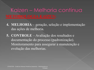CENINTER – Gestão de Sistemas Produtivos Industriais - Administração da
Produção
METODOLOGIA KAIZEN:
4. MELHORIA – geração, seleção e implementação
das ações de melhoria.
5. CONTROLE – Avaliação dos resultados e
documentação do processo (padronização).
Monitoramento para assegurar a manutenção e
evolução das melhorias.
 